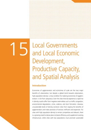 Local Governments
and Local Economic
Development,
Productive Capacity,
and Spatial Analysis
15
Introduction
Economies of agglomeration and economies of scale are the two major
benefits of urbanization, but despite a global trend towards urbanization,
high population density—a key condition for realizing economies of agglom-
eration—is far from ubiquitous. Even the cities that do experience a rapid rise
in density could suffer from negative externalities such as traffic congestion,
environmental degradation, crime, violence, and slum formation. Likewise,
unsustainable levels of density constrain cities from reaping the benefits of
agglomeration and make provision of services inefficient and expensive. For
cities with high population density to remain competitive and relevant, there
is a growing need to devise plans to boost efficiency and supplement existing
infrastructure, while cities with low populations must promote sustainable
 