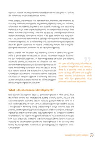 FINANCE FOR CITY LEADERS HANDBOOK 259
expansion. This calls for policy interventions to help ensure that cities grow in a spatially
and economically efficient and sustainable manner.
Dense, compact, and connected cities are hubs of ideas, knowledge, and investments. By
facilitating interactions among people, they stimulate job growth, wealth, and innovation,
which in turn enhance the quality of life of their residents.1
Increasingly, cities are asserting
themselves as major nodes for global supply chains, and competitiveness of a city is often
defined by its level of connectivity. Some cities are gradually upending the conventional
economic hierarchy by exerting more influence in the global economy than many coun-
tries. Cities can increase their influence by creating a business climate more conducive to
investment and growth, and by implementing various development and planning tools to
ensure this growth is sustainable and inclusive. Unfortunately, many fall short of fully inte-
grating relevant economic dimensions into the urban planning process.
Previous chapters have focused on ways to diversify financing in order for local govern-
ments to provide better infrastructure and services. This chapter introduces an innova-
tive local economic development (LED) methodology to help city leaders spur economic
growth and generate jobs. Productive and competitive cities have
demonstrated higher propensity to retain existing enterprises and
talents while attracting new investors and skilled labour. A thriving
local economy expands and diversifies the municipal tax base,
which fosters sustainable local financial management. To this end,
we propose an integrative approach of combining productivity
analysis with spatial analysis to maximize the benefits of agglom-
eration while pursuing spatial sustainability.
What is local economic development?
Local economic development (LED) is a participatory process in which various local
stakeholders combine their efforts towards building a vibrant, resilient, inclusive, and
sustainable economy by creating jobs and improving quality of life for all. LED is not a
silver bullet or about “quick fixes”; rather, it is a strategic planning exercise that requires
a long process of developing a deep understanding of a city’s economic assets and
potential, identifying strategic growth industry sectors and their champions, and design-
ing strategies and efficiently allocating resources to improve the competitiveness of the
targeted sectors. The scope of the approach is broad and inclusive in nature; it engages
both public and private, and formal and informal sectors of the economy. It aims at
increasing the rate of economic growth and enlarging the size of the economy, while
leveling the playing field for investment and generating productive employment oppor-
tunities for all.2
“
For cities with high population density
to remain competitive and relevant,
there is a growing need to devise
plans to boost efficiency and supple-
ment existing infrastructure, while
cities with low populations must
promote sustainable expansion.
 