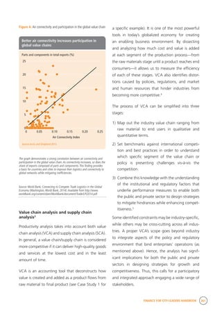 FINANCE FOR CITY LEADERS HANDBOOK 261
Figure A: Air connectivity and participation in the global value chain a specific example). It is one of the most powerful
tools in today’s globalized economy for creating
an enabling business environment. By dissecting
and analyzing how much cost and value is added
at each segment of the production process—from
the raw materials stage until a product reaches end
consumers—it allows us to measure the efficiency
of each of these stages. VCA also identifies distor-
tions caused by policies, regulations, and market
and human resources that hinder industries from
becoming more competitive.4
The process of VCA can be simplified into three
stages:
1)	Map out the industry value chain ranging from
raw material to end users in qualitative and
quantitative terms.
2)	Set benchmarks against international competi-
tion and best practices in order to understand
which specific segment of the value chain or
policy is presenting challenges vis-à-vis the
competition.
3)	 Combine this knowledge with the understanding
of the institutional and regulatory factors that
underlie performance measures to enable both
the public and private sector to design strategies
to mitigate hindrances while enhancing compet-
itiveness.5
Some identified constraints may be industry-specific,
while others may be cross-cutting across all indus-
tries. A proper VCA’s scope goes beyond industry
to integrate aspects of the policy and regulatory
environment that bind enterprises’ operations (as
mentioned above). Hence, the analysis has signif-
icant implications for both the public and private
sectors in designing strategies for growth and
competitiveness. Thus, this calls for a participatory
and integrated approach engaging a wide range of
stakeholders.
The graph demonstrates a strong correlation between air connectivity and
participation in the global value chain.As connectivity increases, so does the
share of exports composed of parts and components.This finding provides
a basis for countries and cities to improve their logistics and connectivity to
global networks while mitigating inefficiencies.
Source:World Bank, Connecting to Compete:Trade Logistics in the Global
Economy (Washington,World Bank, 2014).Available from http://www.
worldbank.org/content/dam/Worldbank/document/Trade/LPI2014.pdf.
Value chain analysis and supply chain
analysis3
Productivity analysis takes into account both value
chain analysis (VCA) and supply chain analysis (SCA).
In general, a value chain/supply chain is considered
more competitive if it can deliver high-quality goods
and services at the lowest cost and in the least
amount of time.
VCA is an accounting tool that deconstructs how
value is created and added as a product flows from
raw material to final product (see Case Study 1 for
Parts and components in total exports (%)
Source:Arvis and Shepherd 2013.
0 0.05 0.10 0.15 0.20 0.25
0
5
10
15
20
25
Air Connectivity Index
Better air connectivity increases participation in
global value chains
 