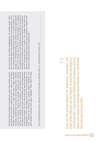 FINANCE FOR CITY LEADERS HANDBOOK 263
Theabovefigureprovidesanexampleofavaluechainanalysismapfor
theproductionoft-shirtsinLesothofortheU.S.market.Asthefigure
indicates,theproductionofat-shirttakesplaceineightvalue-add-
ingstages,namelyimporttransactioncost(importingcottonmaterial),
cuttingandlayering,sewingandassembly,finishingandwashing,
packingandloading,in-factoryinspection,administrativeoverhead,
andexporttransactioncost(railcosttoDurbanport,andshippingcost
totheUnitedStates).TheVCAmapshowsthatsewingandassembly
(highlightedinred)isthebiggestcostdriverfortheproductionofa
t-shirt,followedbyfinishingandwashing(yellowhighlight),and
administrativeoverheadcosts(greenhighlight).Wheneachofthese
keycostdriversarefurtherdisaggregated,theanalysisdrawsatten-
tiontotheweaklabourskillsassociatedwitht-shirtproduction,which
areundermininglabourproductivity(workersinLesothoproduce,on
average,16t-shirts/person/day,whileworkersinKenyaproducingthe
samet-shirtaverageabout20–25t-shirts/person/day).Thissuggests
thattargetedtraininginskillsdevelopmentspecificallyforsewingand
assembly,andfinishingandwashingwouldimprovethecompetitive-
nessofthegarmentsectorinLesotho.Suchanalysishelpsfocusthe
attentionofpolicymakersandprivatesectoroperatorsonspecificinter-
ventionstohelpimprovesectorcompetitiveness.6
Source:GlobalDevelopmentSolutions,MeasuringtheCostofTradeLogisticsonAgribusiness(Reston,Va.,GlobalDevelopmentSolutions,2013).
Citiesaretheprimaryplatformforproduction,innovation,and
trade,whileindustriesaretheenginesofeconomicdevelopment
andjobcreation.Citiespromotemobilizationofresourcessuchas
labourandcapital;theresultingindustrializationhastransformed
thelandscapeofmanycities.
“
 