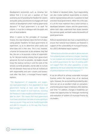 12 FINANCE FOR CITY LEADERS HANDBOOK
Development economists such as Amartya Sen
believe that it is not just a question of fiscal
autonomy, but of providing the freedom for citizens
and public policy practitioners to engage with local
notions of development when making governance
decisions.13
If local government is to work for
citizens, it must be in dialogue with the goals and
aims of local residents.
When it comes to the principles of municipal
finance, this new emphasis takes the form of advo-
cating greater freedoms for local governments to
experiment, so as to determine what works and
what does not in their area. This is not, however,
a license for bureaucrats to do whatever they feel
like; the aim is to promote a sense of responsibil-
ity for decision-making among local government
personnel. As much as possible, city leaders should
know the revenue coming in and the costs of the
services currently provided, and be able to nurture
the link between these two so that all involved act
with responsibility and care—citizens and bureau-
crats alike. Ilias Dirie, a municipal finance expert,
explains:
“The development of responsible and respon-
sive local government is thus dependent on local
government having at least some degree of
freedom with respect to local revenues, including
the freedom to make mistakes and be held account-
able for them. This means that local government
must have control over the rates of some significant
revenue source if they are to be fiscally responsible
and able to innovate as to the way they finance
basic services.”14
For federal or devolved states, fiscal responsibility
can also involve political responsibility as citizens
vote on representatives who are in a position to lead
and direct local governments. When this is the case,
it is all the more important that a social contract is
developed between citizens and the government,
where both sides understand their duties towards
the common good, and both realize the benefits of
good governance.
Political representatives also have a responsibility to
ensure that national–local relations are fostered in
support of the sustainability of municipal finances.
As a 2015 UN-Habitat report explains:
“Where local authorities are able to derive revenues
from property taxes and service charges, meaning-
ful tax increases are sometimes refused or delayed
by central governments for fear of eroding polit-
ical support from the urban population; or even
rejected by the local authorities themselves for fear
of political backlash from local taxpayers.”15
It can be difficult to achieve sustainable municipal
finances within the narrow time of an electoral
cycle. However, the accountability provided by elec-
tions can act as an excellent check on corruption,
and the disruptive impact of elections often declines
over time.16
In addition, changes in leadership can
create new opportunities for thorough monitoring
and evaluation of systems of municipal finance by
city leaders.
 