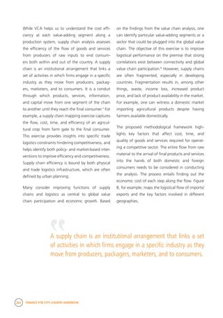 264 FINANCE FOR CITY LEADERS HANDBOOK
While VCA helps us to understand the cost effi-
ciency at each value-adding segment along a
production system, supply chain analysis assesses
the efficiency of the flow of goods and services
from producers of raw inputs to end consum-
ers both within and out of the country. A supply
chain is an institutional arrangement that links a
set of activities in which firms engage in a specific
industry as they move from producers, packag-
ers, marketers, and to consumers. It is a conduit
through which products, services, information,
and capital move from one segment of the chain
to another until they reach the final consumer.7
For
example, a supply chain mapping exercise captures
the flow, cost, time, and efficiency of an agricul-
tural crop from farm gate to the final consumer.
This exercise provides insights into specific trade
logistics constraints hindering competitiveness, and
helps identify both policy- and market-based inter-
ventions to improve efficiency and competitiveness.
Supply chain efficiency is bound by both physical
and trade logistics infrastructure, which are often
defined by urban planning.
Many consider improving functions of supply
chains and logistics as central to global value
chain participation and economic growth. Based
on the findings from the value chain analysis, one
can identify particular value-adding segments or a
sector that could be plugged into the global value
chain. The objective of this exercise is to improve
logistical performance on the premise that strong
correlations exist between connectivity and global
value chain participation.8
However, supply chains
are often fragmented, especially in developing
countries. Fragmentation results in, among other
things, waste, income loss, increased product
price, and lack of product availability in the market.
For example, one can witness a domestic market
importing agricultural products despite having
farmers available domestically.
The proposed methodological framework high-
lights key factors that affect cost, time, and
quality of goods and services required for operat-
ing a competitive sector. The entire flow from raw
material to the arrival of final products and services
into the hands of both domestic and foreign
consumers needs to be considered in conducting
the analysis. The process entails finding out the
economic cost of each step along the flow. Figure
B, for example, maps the logistical flow of imports/
exports and the key factors involved in different
geographies.
A supply chain is an institutional arrangement that links a set
of activities in which firms engage in a specific industry as they
move from producers, packagers, marketers, and to consumers.
“
 