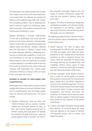 266 FINANCE FOR CITY LEADERS HANDBOOK
The steps taken in the analysis parallel those of value
chain analysis. Once the economic costs of key factors
in the product flow are collected, we compare the
efficiency of the targeted supply chain with compet-
itors and global standards. Prior to designing strat-
egies to overcome supply chain bottlenecks, devel-
oping a thorough understanding of institutional and
infrastructural frameworks is crucial.
Likewise, developing a thorough understanding
of how well a value/supply chain works demands
primary and up-to-date information. Secondary desk
research could suffice for understanding global and
regional trends and demand. However, collecting
data and information on domestic markets could
be a great challenge, especially in developing coun-
tries due to limited data availability. It is both cost-
and time-efficient to first look for already-existing
relevant reports. In case such reports are not available
or require updating, it is possible to build an estimate
from scratch by conducting chain-wide surveys and
interviews with stakeholders from relevant public
and private institutions. In doing so, there are myriad
factors to be taken into account.
Variables to consider for value/supply chain
competitiveness
Value/supply chain analysis requires analyzing several
variables that buttress a sector and, therefore, deter-
mine its competitiveness. They are broadly catego-
rized into hard and soft infrastructure. The former
includes:
	 Transport infrastructure: There are three main
modes of transport: land, air, and sea. A well-de-
veloped and connected network of roads, air
links, and maritime shipping combined with an
efficient trucking and cargo system will facilitate
the movement of goods and services, while any
poorly designed mode of transport will result in
slow movement and higher shipping costs. The
quality of transport infrastructure heavily influ-
ences the true economic distance9
along the
value chain.10
	 Logistics: This refers to warehouses, refrigeration
and distribution facilities, and cold-chain facilities.
The importance of such facilities is greater for
value chains that move time-sensitive and perish-
able goods, such as in agribusiness.
The following variables that fall under soft infrastruc-
ture are as critical to sector competitiveness as those
of hard infrastructure:
	 Human resources: This refers to labour skills
(including both life skills and job- and task-spe-
cific skills) and wages, which determine labour
productivity. It also includes formal educational
institutions as well as vocational training insti-
tutions, which are responsible for disseminating
technology, technical and managerial skills, and
knowledge. Without strong support of these
institutions, a sector will not be able to compete,
even with advanced transport infrastructure.
	 Financial institutions: While physical infrastruc-
ture is crucial for moving goods and services
from producers to consumers, the financial sector
plays a pivotal role in the efficient allocation of
resources and in facilitating payments. The finan-
cial services industry consists of five broad catego-
ries of services: banks, insurance, securities, asset
management, and financial information. The
importance of financial services becomes ampli-
fied if an industry engages in international trade;
these services are also important for the growth
of enterprises.11
	 Customs and freight forwarding: Moving goods
from producers to consumers along the supply
chain also depends on the quality of transport
and associated services, such as customs and
freight forwarding.12
 