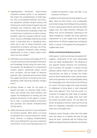 FINANCE FOR CITY LEADERS HANDBOOK 267
	 Legal/regulatory framework: Governmental
institutions provide services or set regulations
that impact the competitiveness of trade logis-
tics. Also, anticompetitive behavior and restric-
tive regulations towards transport services and
infrastructure could increase transport costs and
ultimately may undermine trade and market
share. The private sector could play a major role
in infrastructure investments as well as services,
provided it gets the necessary credit for invest-
ments. Access to affordable credit by the private
sector is particularly low in developing econ-
omies due to lack of strong institutions, poor
enforcement of contacts, and weak rule of law.
A weak regulatory framework makes investors
apprehensive to invest in places where invest-
ments are most needed.13
	 Information and computer technology (ICT): ICT
is a cross-cutting issue that facilitates information
and knowledge sharing along the value chain.
For example, the development of computerized
customs systems significantly lowers human
error, corruption, and the length of clearance
processes. Also, improved communication along
the supply chain lowers inconsistency and unex-
pectedness while improving inventory manage-
ment.14
	 Business climate: In order for any sector to
expand and grow, an economy needs invest-
ments and startups that could transform and
support the development of existing and new
products and services. In this regard, it is essen-
tial to have a business-enabling environment
that promotes and rewards entrepreneurship
and risk-taking.
	 Safety and security: Security is a key prerequisite
for economic growth. When there is an actual
or perceived risk in security arising from military
forces, terrorism, or religious fundamentalists,
there is less likelihood for any future investment
commitment. As the cost of doing business in an
unstable environment is high, very little, if any,
investment will flow in.
In addition to the aforementioned endogenous vari-
ables, there are other factors, such as geography
and climate change, that fall beyond the jurisdiction
of city or national governments and that also affect
supply chain and trade efficiency. Although the
effects must not be overlooked, improving on the
above endogenous variables will bring significant
improvement to a city’s supply chain and logistics
performance. An efficient supply chain and logistics
within a country is the gateway for participation in
a global value chain.
Action-oriented participatory process
As the saying “a chain is as strong as its weakest link”
suggests, components of the same value/supply
chain are highly interdependent. The efficiency of
one segment heavily influences the competitive-
ness of another. For example, if a leather tannery
produces leather sheets at high cost, leather shoe
manufacturers are likely to increase the market
price for their finished leather shoes. Overall coordi-
nation that generates trust and predictability along
the value/supply chain also enhances the efficiency
of a sector. This gives supply chain–wide incentives
to collaborate to bring about a more integrated
value chain approach. Thus, from the outset, it is
important to engage the wide range of members
of the value chain and supply chain from both
the private and public sectors. This will allow the
sectors to develop a common vision and thus bring
about an integrated, sustainable, and competitive
value chain and supply chain.
Analyzing a sector through a value chain and supply
chain lens allows us to identify and plug the gap
along the chain. Combined with the findings from
global and regional trends and demand, local sectors
 