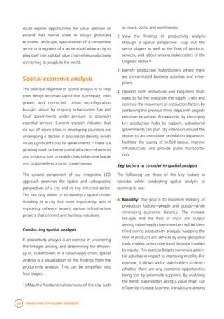 268 FINANCE FOR CITY LEADERS HANDBOOK
could explore opportunities for value addition or
expand their market share. In today’s globalized
economic landscape, specialization of a competitive
sector or a segment of a sector could allow a city to
plug itself into a global value chain while productively
connecting its people to the world.
Spatial economic analysis
The principal objective of spatial analysis is to help
cities design an urban layout that is compact, inte-
grated, and connected. Urban reconfiguration
brought about by ongoing urbanization has put
local governments under pressure to provision
essential services. Current research indicates that
six out of seven cities in developing countries are
undergoing a decline in population density, which
incurs significant costs for governments.15
There is a
growing need for better spatial allocation of services
and infrastructure to enable cities to become livable
and sustainable economic powerhouses.
The second component of our integrative LED
approach examines the spatial and cartographic
perspectives of a city and its key industrial sector.
This not only allows us to develop a spatial under-
standing of a city, but more importantly, aids in
improving cohesion among various infrastructure
projects that connect and buttress industries.
Conducting spatial analysis
If productivity analysis is an exercise in uncovering
the linkages among, and determining the efficien-
cy of, stakeholders in a value/supply chain, spatial
analysis is a visualization of the findings from the
productivity analysis. This can be simplified into
four stages:
1) Map the fundamental elements of the city, such
as roads, ports, and warehouses.
2)	View the findings of productivity analysis
through a spatial perspective: Map out the
sector players as well as the flow of products,
services, and labour among stakeholders of the
targeted sector.16
3)	Identify production hubs/clusters where there
are concentrated business activities and enter-
prises.
4)	Develop both immediate and long-term strat-
egies to further integrate the supply chain and
optimize the movement of production factors by
combining the previous three steps with project-
ed urban expansion. For example, by identifying
key production hubs to support, subnational
governments can plan city extension around the
region to accommodate population expansion,
facilitate the supply of skilled labour, improve
infrastructure, and provide public transporta-
tion.
Key factors to consider in spatial analysis
The following are three of the key factors to
consider while conducting spatial analysis to
optimize its use:
	 Mobility: The goal is to maximize mobility of
production factors—people and goods—while
minimizing economic distance. The intricate
linkages and the flow of input and output
among value/supply chain members will be iden-
tified during productivity analysis. Mapping the
flow of products and services by using geospatial
tools enables us to understand distance traveled
by inputs. This exercise begets numerous poten-
tial activities in respect to improving mobility. For
example, it allows sector stakeholders to detect
whether there are any economic opportunities
being lost by proximate suppliers. By analyzing
the trend, stakeholders along a value chain can
efficiently increase business transactions among
 