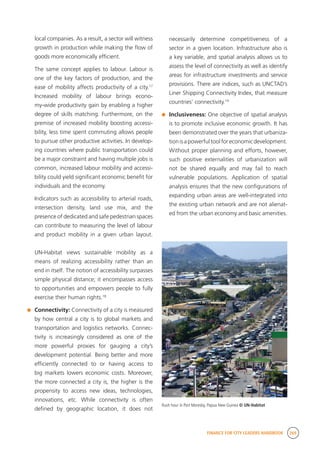 FINANCE FOR CITY LEADERS HANDBOOK 269
local companies. As a result, a sector will witness
growth in production while making the flow of
goods more economically efficient.
	 The same concept applies to labour. Labour is
one of the key factors of production, and the
ease of mobility affects productivity of a city.17
Increased mobility of labour brings econo-
my-wide productivity gain by enabling a higher
degree of skills matching. Furthermore, on the
premise of increased mobility boosting accessi-
bility, less time spent commuting allows people
to pursue other productive activities. In develop-
ing countries where public transportation could
be a major constraint and having multiple jobs is
common, increased labour mobility and accessi-
bility could yield significant economic benefit for
individuals and the economy.
	 Indicators such as accessibility to arterial roads,
intersection density, land use mix, and the
presence of dedicated and safe pedestrian spaces
can contribute to measuring the level of labour
and product mobility in a given urban layout.
UN-Habitat views sustainable mobility as a
means of realizing accessibility rather than an
end in itself. The notion of accessibility surpasses
simple physical distance; it encompasses access
to opportunities and empowers people to fully
exercise their human rights.18
	 Connectivity: Connectivity of a city is measured
by how central a city is to global markets and
transportation and logistics networks. Connec-
tivity is increasingly considered as one of the
more powerful proxies for gauging a city’s
development potential. Being better and more
efficiently connected to or having access to
big markets lowers economic costs. Moreover,
the more connected a city is, the higher is the
propensity to access new ideas, technologies,
innovations, etc. While connectivity is often
defined by geographic location, it does not
necessarily determine competitiveness of a
sector in a given location. Infrastructure also is
a key variable, and spatial analysis allows us to
assess the level of connectivity as well as identify
areas for infrastructure investments and service
provisions. There are indices, such as UNCTAD’s
Liner Shipping Connectivity Index, that measure
countries’ connectivity.19
	 Inclusiveness: One objective of spatial analysis
is to promote inclusive economic growth. It has
been demonstrated over the years that urbaniza-
tionisapowerfultoolforeconomicdevelopment.
Without proper planning and efforts, however,
such positive externalities of urbanization will
not be shared equally and may fail to reach
vulnerable populations. Application of spatial
analysis ensures that the new configurations of
expanding urban areas are well-integrated into
the existing urban network and are not alienat-
ed from the urban economy and basic amenities.
Rush hour in Port Moresby, Papua New Guinea © UN-Habitat
 