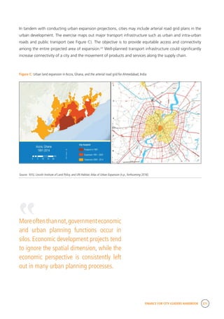FINANCE FOR CITY LEADERS HANDBOOK 271
In tandem with conducting urban expansion projections, cities may include arterial road grid plans in the
urban development. The exercise maps out major transport infrastructure such as urban and intra-urban
roads and public transport (see Figure C). The objective is to provide equitable access and connectivity
among the entire projected area of expansion.23
Well-planned transport infrastructure could significantly
increase connectivity of a city and the movement of products and services along the supply chain.
Figure C: Urban land expansion in Accra, Ghana, and the arterial road grid for Ahmedabad, India
Source: NYU, Lincoln Institute of Land Policy, and UN-Habitat,Atlas of Urban Expansion (n.p., forthcoming 2016).
Moreoftenthannot,governmenteconomic
and urban planning functions occur in
silos. Economic development projects tend
to ignore the spatial dimension, while the
economic perspective is consistently left
out in many urban planning processes.
“
 