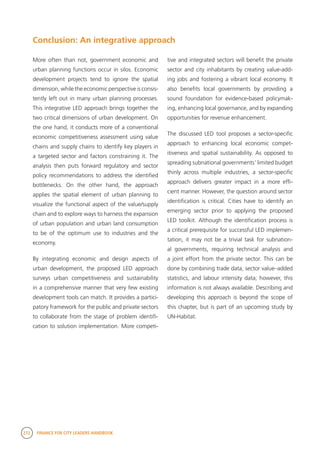 272 FINANCE FOR CITY LEADERS HANDBOOK
Conclusion: An integrative approach
tive and integrated sectors will benefit the private
sector and city inhabitants by creating value-add-
ing jobs and fostering a vibrant local economy. It
also benefits local governments by providing a
sound foundation for evidence-based policymak-
ing, enhancing local governance, and by expanding
opportunities for revenue enhancement.
The discussed LED tool proposes a sector-specific
approach to enhancing local economic compet-
itiveness and spatial sustainability. As opposed to
spreading subnational governments’ limited budget
thinly across multiple industries, a sector-specific
approach delivers greater impact in a more effi-
cient manner. However, the question around sector
identification is critical. Cities have to identify an
emerging sector prior to applying the proposed
LED toolkit. Although the identification process is
a critical prerequisite for successful LED implemen-
tation, it may not be a trivial task for subnation-
al governments, requiring technical analysis and
a joint effort from the private sector. This can be
done by combining trade data, sector value–added
statistics, and labour intensity data; however, this
information is not always available. Describing and
developing this approach is beyond the scope of
this chapter, but is part of an upcoming study by
UN-Habitat.
More often than not, government economic and
urban planning functions occur in silos. Economic
development projects tend to ignore the spatial
dimension, while the economic perspective is consis-
tently left out in many urban planning processes.
This integrative LED approach brings together the
two critical dimensions of urban development. On
the one hand, it conducts more of a conventional
economic competitiveness assessment using value
chains and supply chains to identify key players in
a targeted sector and factors constraining it. The
analysis then puts forward regulatory and sector
policy recommendations to address the identified
bottlenecks. On the other hand, the approach
applies the spatial element of urban planning to
visualize the functional aspect of the value/supply
chain and to explore ways to harness the expansion
of urban population and urban land consumption
to be of the optimum use to industries and the
economy.
By integrating economic and design aspects of
urban development, the proposed LED approach
surveys urban competitiveness and sustainability
in a comprehensive manner that very few existing
development tools can match. It provides a partici-
patory framework for the public and private sectors
to collaborate from the stage of problem identifi-
cation to solution implementation. More competi-
 