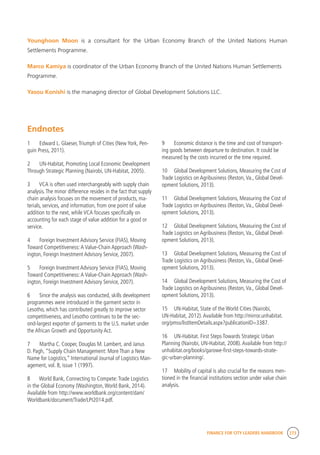 FINANCE FOR CITY LEADERS HANDBOOK 273
Younghoon Moon is a consultant for the Urban Economy Branch of the United Nations Human
Settlements Programme.
Marco Kamiya is coordinator of the Urban Economy Branch of the United Nations Human Settlements
Programme.
Yasou Konishi is the managing director of Global Development Solutions LLC.
9	 Economic distance is the time and cost of transport-
ing goods between departure to destination. It could be
measured by the costs incurred or the time required.
10	 Global Development Solutions, Measuring the Cost of
Trade Logistics on Agribusiness (Reston,Va., Global Devel-
opment Solutions, 2013).
11	 Global Development Solutions, Measuring the Cost of
Trade Logistics on Agribusiness (Reston,Va., Global Devel-
opment Solutions, 2013).
12	 Global Development Solutions, Measuring the Cost of
Trade Logistics on Agribusiness (Reston,Va., Global Devel-
opment Solutions, 2013).
13	 Global Development Solutions, Measuring the Cost of
Trade Logistics on Agribusiness (Reston,Va., Global Devel-
opment Solutions, 2013).
14	 Global Development Solutions, Measuring the Cost of
Trade Logistics on Agribusiness (Reston,Va., Global Devel-
opment Solutions, 2013).
15	 UN-Habitat, State of the World Cities (Nairobi,
UN-Habitat, 2012).Available from http://mirror.unhabitat.
org/pmss/listItemDetails.aspx?publicationID=3387.
16	 UN-Habitat. First Steps Towards Strategic Urban
Planning (Nairobi, UN-Habitat, 2008).Available from http://
unhabitat.org/books/garowe-first-steps-towards-strate-
gic-urban-planning/.
17	 Mobility of capital is also crucial for the reasons men-
tioned in the financial institutions section under value chain
analysis.
Endnotes
1	 Edward L. Glaeser,Triumph of Cities (New York, Pen-
guin Press, 2011).
2	 UN-Habitat, Promoting Local Economic Development
Through Strategic Planning (Nairobi, UN-Habitat, 2005).
3	 VCA is often used interchangeably with supply chain
analysis.The minor difference resides in the fact that supply
chain analysis focuses on the movement of products, ma-
terials, services, and information, from one point of value
addition to the next, while VCA focuses specifically on
accounting for each stage of value addition for a good or
service.
4	 Foreign Investment Advisory Service (FIAS), Moving
Toward Competitiveness:A Value-Chain Approach (Wash-
ington, Foreign Investment Advisory Service, 2007).
5	 Foreign Investment Advisory Service (FIAS), Moving
Toward Competitiveness:A Value-Chain Approach (Wash-
ington, Foreign Investment Advisory Service, 2007).
6	 Since the analysis was conducted, skills development
programmes were introduced in the garment sector in
Lesotho, which has contributed greatly to improve sector
competitiveness, and Lesotho continues to be the sec-
ond-largest exporter of garments to the U.S. market under
the African Growth and Opportunity Act.
7	 Martha C. Cooper, Douglas M. Lambert, and Janus
D. Pagh, “Supply Chain Management: More Than a New
Name for Logistics,” International Journal of Logistics Man-
agement, vol. 8, issue 1 (1997).
8	 World Bank, Connecting to Compete:Trade Logistics
in the Global Economy (Washington,World Bank, 2014).
Available from http://www.worldbank.org/content/dam/
Worldbank/document/Trade/LPI2014.pdf.
 