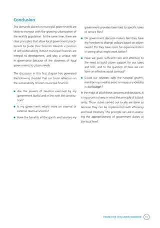 FINANCE FOR CITY LEADERS HANDBOOK 13
Conclusion
The demands placed on municipal governments are
likely to increase with the growing urbanization of
the world’s population. At the same time, there are
clear principles that allow local government practi-
tioners to guide their finances towards a position
of self-sustainability. Robust municipal finances are
integral to development, and play a unique role
in governance because of the closeness of local
governments to citizen needs.
The discussion in this first chapter has generated
the following checklist that can foster reflection on
the sustainability of one’s municipal finances:
	Are the powers of taxation exercised by my
government lawful and in line with the constitu-
tion?
	 Is my government reliant more on internal or
external revenue sources?
	 Have the benefits of the goods and services my
government provides been tied to specific taxes
or service fees?
	 Do government decision-makers feel they have
the freedom to change policies based on citizen
needs? Do they have room for experimentation
in seeing what might work better?
	 Have we given sufficient care and attention to
the need to build citizen support for our taxes
and fees, and to the question of how we can
form an effective social contract?
	 Could our relations with the national govern-
ment be improved to avoid unnecessary volatility
in our budget?
In the midst of all of these concerns and decisions, it
is important to keep in mind the principle of subsid-
iarity: Those duties carried out locally are done so
because they can be implemented with efficiency
and local creativity. This principle can aid in assess-
ing the appropriateness of government duties at
the local level.
 