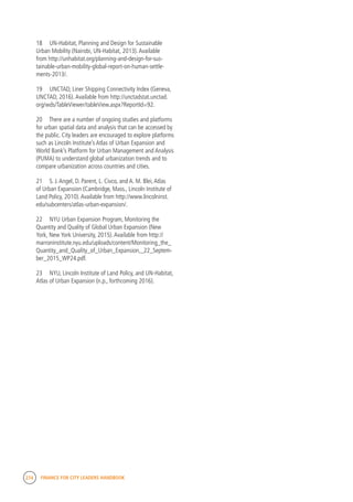 274 FINANCE FOR CITY LEADERS HANDBOOK
18	 UN-Habitat, Planning and Design for Sustainable
Urban Mobility (Nairobi, UN-Habitat, 2013).Available
from http://unhabitat.org/planning-and-design-for-sus-
tainable-urban-mobility-global-report-on-human-settle-
ments-2013/.
19	 UNCTAD, Liner Shipping Connectivity Index (Geneva,
UNCTAD, 2016).Available from http://unctadstat.unctad.
org/wds/TableViewer/tableView.aspx?ReportId=92.
20	 There are a number of ongoing studies and platforms
for urban spatial data and analysis that can be accessed by
the public. City leaders are encouraged to explore platforms
such as Lincoln Institute’s Atlas of Urban Expansion and
World Bank’s Platform for Urban Management and Analysis
(PUMA) to understand global urbanization trends and to
compare urbanization across countries and cities.
21	 S. J.Angel, D. Parent, L. Civco, and A. M. Blei,Atlas
of Urban Expansion (Cambridge, Mass., Lincoln Institute of
Land Policy, 2010).Available from http://www.lincolninst.
edu/subcenters/atlas-urban-expansion/.
22	 NYU Urban Expansion Program, Monitoring the
Quantity and Quality of Global Urban Expansion (New
York, New York University, 2015).Available from http://
marroninstitute.nyu.edu/uploads/content/Monitoring_the_
Quantity_and_Quality_of_Urban_Expansion,_22_Septem-
ber_2015_WP24.pdf.
23	 NYU, Lincoln Institute of Land Policy, and UN-Habitat,
Atlas of Urban Expansion (n.p., forthcoming 2016).
 