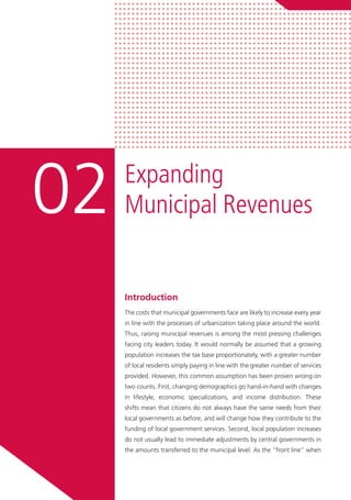 Introduction
The costs that municipal governments face are likely to increase every year
in line with the processes of urbanization taking place around the world.
Thus, raising municipal revenues is among the most pressing challenges
facing city leaders today. It would normally be assumed that a growing
population increases the tax base proportionately, with a greater number
of local residents simply paying in line with the greater number of services
provided. However, this common assumption has been proven wrong on
two counts. First, changing demographics go hand-in-hand with changes
in lifestyle, economic specializations, and income distribution. These
shifts mean that citizens do not always have the same needs from their
local governments as before, and will change how they contribute to the
funding of local government services. Second, local population increases
do not usually lead to immediate adjustments by central governments in
the amounts transferred to the municipal level. As the “front line” when
Expanding
Municipal Revenues02
 