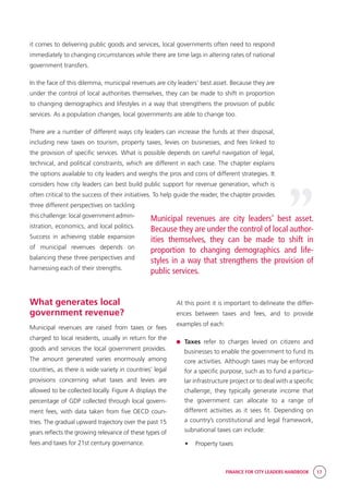 FINANCE FOR CITY LEADERS HANDBOOK 17
What generates local
government revenue?
Municipal revenues are raised from taxes or fees
charged to local residents, usually in return for the
goods and services the local government provides.
The amount generated varies enormously among
countries, as there is wide variety in countries’ legal
provisions concerning what taxes and levies are
allowed to be collected locally. Figure A displays the
percentage of GDP collected through local govern-
ment fees, with data taken from five OECD coun-
tries. The gradual upward trajectory over the past 15
years reflects the growing relevance of these types of
fees and taxes for 21st century governance.
it comes to delivering public goods and services, local governments often need to respond
immediately to changing circumstances while there are time lags in altering rates of national
government transfers.
In the face of this dilemma, municipal revenues are city leaders’ best asset. Because they are
under the control of local authorities themselves, they can be made to shift in proportion
to changing demographics and lifestyles in a way that strengthens the provision of public
services. As a population changes, local governments are able to change too.
There are a number of different ways city leaders can increase the funds at their disposal,
including new taxes on tourism, property taxes, levies on businesses, and fees linked to
the provision of specific services. What is possible depends on careful navigation of legal,
technical, and political constraints, which are different in each case. The chapter explains
the options available to city leaders and weighs the pros and cons of different strategies. It
considers how city leaders can best build public support for revenue generation, which is
often critical to the success of their initiatives. To help guide the reader, the chapter provides
three different perspectives on tackling
this challenge: local government admin-
istration, economics, and local politics.
Success in achieving stable expansion
of municipal revenues depends on
balancing these three perspectives and
harnessing each of their strengths.
At this point it is important to delineate the differ-
ences between taxes and fees, and to provide
examples of each:
	 Taxes refer to charges levied on citizens and
businesses to enable the government to fund its
core activities. Although taxes may be enforced
for a specific purpose, such as to fund a particu-
lar infrastructure project or to deal with a specific
challenge, they typically generate income that
the government can allocate to a range of
different activities as it sees fit. Depending on
a country’s constitutional and legal framework,
subnational taxes can include:
•	 Property taxes
“
Municipal revenues are city leaders’ best asset.
Because they are under the control of local author-
ities themselves, they can be made to shift in
proportion to changing demographics and life-
styles in a way that strengthens the provision of
public services.
 