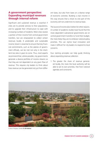 FINANCE FOR CITY LEADERS HANDBOOK 19
A view of Hargeisa, Somalia © UN-Habitat
A government perspective:
Expanding municipal revenues
through internal reform
Significant and sustained revenue is essential if
cities are to provide services to their populations,
and to upgrade their infrastructure to cope with
increasing numbers of residents. Most cities receive
a portion of their income from central government
transfers, but are empowered to collect certain
revenues locally. A predictable and sustainable
income stream is essential to ensure that key finan-
cial commitments, such as the salaries of govern-
ment officials, can be met not only in the short-
term but also in years to come. Thus, most experts
recommend that, where possible, city governments
generate a diverse portfolio of income streams so
that they are not dependent on any given flow of
revenue. This requires city leaders to think about
how revenue can be generated not just from differ-
ent taxes, but also from taxes on a diverse range
of economic activities. Building a city’s income in
this way ensures that a shock to one part of the
economy will not undermine its revenue base.
The source of income also matters for other reasons.
A number of academic studies have found that the
more dependent subnational governments are on
central government transfers to fund their budget,
the more likely they are to embrace national policy
priorities. This can stymie local innovation and
make it difficult for city leaders to respond to local
concerns.
Four starting principles can help guide thinking
about expanding revenue collection:
1.	The greater the share of revenue generat-
ed locally, the more the local authority will be
able to set its own priorities, free from national
agendas and constraints.
 