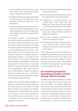 20 FINANCE FOR CITY LEADERS HANDBOOK
2.	A diverse portfolio of revenue sources is impor-
tant to ensure a local authority can cope with
shocks to any specific income stream.
3.	 The greater the share of revenues raised through
fees and levies, the more careful and account-
able local authorities are likely to be in their
expenditures.
4.	Long-term stability and self-sufficiency is key, so
government should manage expectations of tax
and levy generation to ensure that targets given
to tax collectors can be communicated reasona-
bly to citizens.
As discussed in Chapter 1, many governments
have found it beneficial to earmark certain tax or
fee payments towards specific goods that citizens
enjoy, because voluntary compliance is more likely
when citizens consider their payments worthwhile.
In a local government context, this link is often
already present when fees are paid by citizens
for specific services such as garbage collection or
parking spaces. However, it is important to note
that the manner in which money is collected can
also greatly affect citizen perceptions. For example,
issuing receipts for parking fees can help citizens
feel that the money is accounted for and less likely
to be misappropriated. When public infrastruc-
ture is being developed, a simple sign saying the
upgrade is funded by the city’s tax contributions
can go a long way towards helping local residents
see the benefits of paying their taxes.
However, one of the least explored strategies for
expanding municipal revenues has nothing to do
with choosing what fees to charge but, instead,
looks at enhancing the training of tax collectors.
Collecting taxes is a difficult job, and one that lies
at the forefront of many citizens’ dissatisfaction
with poor local public service provision. As such,
it is important to bear in mind that government
employees can suffer from:
	 Lack of awareness of the good things the collect-
ed money goes towards
	 Lack of training on how best to collect taxes and
fees, especially those fees newly introduced
	A preference to do things according to an
outdated system, even though that older
method may involve serious costs and impose
an undue bureaucratic burden on local residents
	 A low opinion of their profession in the eyes of
citizens, and a feeling that there is little to no
upward career trajectory
	A low salary, increasing the attractiveness of
short-term gain through corruption
	 A feeling that some policies they are implement-
ing are ultimately unfair to citizens, without
knowing of a safe route for communicating this
to their superiors
These challenges to the work of tax collection can
be allayed through additional training, the widening
of channels of communication with superiors, and
affirmation of the value of tax collectors’ work. In
this way, effective public relations exercises about
the benefits of tax payment can help both taxpay-
ers and tax collectors fulfil their roles.
An economics perspective:
Expanding municipal revenues
through efficient taxation
In addition to administrative feasibility, it is import-
ant to think about taxes’ economic impact. Econ-
omists ask whether a tax is being collected effi-
ciently. By this, they do not mean whether the tax
is being collected quickly, but rather how it affects
other parts of the economy. It may be that a tax is
so high that it is slowing the economy as a whole,
or placing an undue burden on doing business in
particular sectors. To succeed in expanding munic-
ipal revenues, it is crucial to be aware of taxes’
 