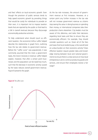 FINANCE FOR CITY LEADERS HANDBOOK 21
Tax rate (%)
Governmentrevenue
Point of most efficient taxation
and fees’ effects on local economic growth. Even
though the provision of public services tends to
help speed economic growth by providing things
that would be costly for individuals to provide on
their own, it is important not to impose taxation
levels that are rejected by the public or that lead to
a fall in overall revenues because they discourage
economically productive activities.
To help understand what should count as effi-
cient taxation, the economist Arthur Laffer helped
describe the relationship in graph form, outlining
how the tax rate relates to government revenue.
Before the “Laffer curve” was popularized, it was
commonly assumed that the more a government
taxes, the more it receives in revenue. Laffer helped
explain, however, that after a certain point busi-
nesses and the population can be taxed too much,
such that the decrease in economic activity caused
by the taxes reduces overall government revenue.
Figure B presents the graph.
As the tax rate increases, the amount of govern-
ment revenue at first increases. However, at a
certain point any further increase in the tax rate
will not increase government revenue as citizens
stop seeing the value in doing business or spending
their money, or international companies take their
production chains elsewhere. City leaders must be
aware of this dilemma, and tailor their decisions
regarding local taxes and fees to ensure they are
economically efficient. For example, they should
consider questions such as: Given all of the fees
and taxes that local residents pay, is the overall total
an undue burden on their economic activity? Does
effective taxation require greater data and knowl-
edge sharing between local and national govern-
ments to ensure there is a clear picture on how local
entrepreneurs are to continue producing goods and
services, and ensure their employees receive a fair
wage?
Figure B: The Laffer curve
 