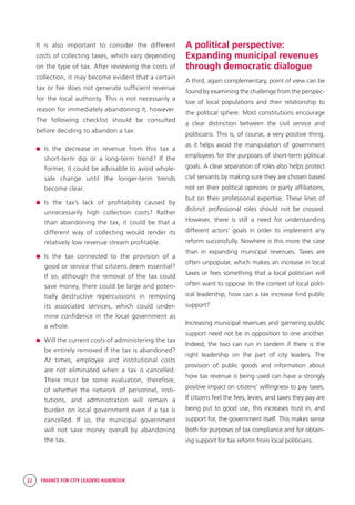 22 FINANCE FOR CITY LEADERS HANDBOOK
It is also important to consider the different
costs of collecting taxes, which vary depending
on the type of tax. After reviewing the costs of
collection, it may become evident that a certain
tax or fee does not generate sufficient revenue
for the local authority. This is not necessarily a
reason for immediately abandoning it, however.
The following checklist should be consulted
before deciding to abandon a tax:
	Is the decrease in revenue from this tax a
short-term dip or a long-term trend? If the
former, it could be advisable to avoid whole-
sale change until the longer-term trends
become clear.
	Is the tax’s lack of profitability caused by
unnecessarily high collection costs? Rather
than abandoning the tax, it could be that a
different way of collecting would render its
relatively low revenue stream profitable.
	Is the tax connected to the provision of a
good or service that citizens deem essential?
If so, although the removal of the tax could
save money, there could be large and poten-
tially destructive repercussions in removing
its associated services, which could under-
mine confidence in the local government as
a whole.
	 Will the current costs of administering the tax
be entirely removed if the tax is abandoned?
At times, employee and institutional costs
are not eliminated when a tax is cancelled.
There must be some evaluation, therefore,
of whether the network of personnel, insti-
tutions, and administration will remain a
burden on local government even if a tax is
cancelled. If so, the municipal government
will not save money overall by abandoning
the tax.
A political perspective:
Expanding municipal revenues
through democratic dialogue
A third, again complementary, point of view can be
found by examining the challenge from the perspec-
tive of local populations and their relationship to
the political sphere. Most constitutions encourage
a clear distinction between the civil service and
politicians. This is, of course, a very positive thing,
as it helps avoid the manipulation of government
employees for the purposes of short-term political
goals. A clear separation of roles also helps protect
civil servants by making sure they are chosen based
not on their political opinions or party affiliations,
but on their professional expertise. These lines of
distinct professional roles should not be crossed.
However, there is still a need for understanding
different actors’ goals in order to implement any
reform successfully. Nowhere is this more the case
than in expanding municipal revenues. Taxes are
often unpopular, which makes an increase in local
taxes or fees something that a local politician will
often want to oppose. In the context of local polit-
ical leadership, how can a tax increase find public
support?
Increasing municipal revenues and garnering public
support need not be in opposition to one another.
Indeed, the two can run in tandem if there is the
right leadership on the part of city leaders. The
provision of public goods and information about
how tax revenue is being used can have a strongly
positive impact on citizens’ willingness to pay taxes.
If citizens feel the fees, levies, and taxes they pay are
being put to good use, this increases trust in, and
support for, the government itself. This makes sense
both for purposes of tax compliance and for obtain-
ing support for tax reform from local politicians.
 