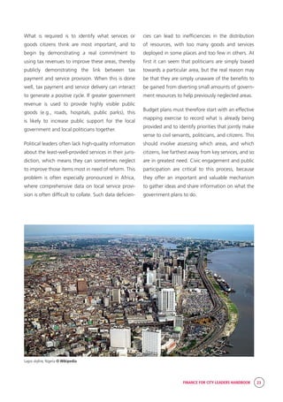 FINANCE FOR CITY LEADERS HANDBOOK 23
What is required is to identify what services or
goods citizens think are most important, and to
begin by demonstrating a real commitment to
using tax revenues to improve these areas, thereby
publicly demonstrating the link between tax
payment and service provision. When this is done
well, tax payment and service delivery can interact
to generate a positive cycle. If greater government
revenue is used to provide highly visible public
goods (e.g., roads, hospitals, public parks), this
is likely to increase public support for the local
government and local politicians together.
Political leaders often lack high-quality information
about the least-well-provided services in their juris-
diction, which means they can sometimes neglect
to improve those items most in need of reform. This
problem is often especially pronounced in Africa,
where comprehensive data on local service provi-
sion is often difficult to collate. Such data deficien-
cies can lead to inefficiencies in the distribution
of resources, with too many goods and services
deployed in some places and too few in others. At
first it can seem that politicians are simply biased
towards a particular area, but the real reason may
be that they are simply unaware of the benefits to
be gained from diverting small amounts of govern-
ment resources to help previously neglected areas.
Budget plans must therefore start with an effective
mapping exercise to record what is already being
provided and to identify priorities that jointly make
sense to civil servants, politicians, and citizens. This
should involve assessing which areas, and which
citizens, live farthest away from key services, and so
are in greatest need. Civic engagement and public
participation are critical to this process, because
they offer an important and valuable mechanism
to gather ideas and share information on what the
government plans to do.
Lagos skyline, Nigeria © Wikipedia
 