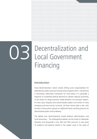 Introduction
Fiscal decentralization—which entails shifting some responsibilities for
expenditures and/or revenues to lower levels of government—has become
a mainstream alternative framework for fiscal policy. It is generally a
response to unsatisfied political demand for greater regional autonomy,
or the result of a large economic divide between rich and poor regions.
In a few cases, linguistic and cultural divides explain such trends. In many
emerging and low-income countries, all these factors play a role, with
tensions among ethnic groups an additional factor exerting pressure for
decentralized public service delivery.
The debate over decentralization entails political, administrative, and
fiscal dimensions. The philosophical debate can be traced to Alexander
Hamilton and Tocqueville in the 18th and 19th centuries. A new wave
of academic and political interest in the subject arose in the wake of
Decentralization and
Local Government
Financing
03
 