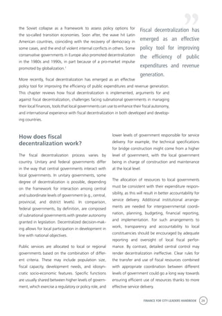 FINANCE FOR CITY LEADERS HANDBOOK 29
lower levels of government responsible for service
delivery. For example, the technical specifications
for bridge construction might come from a higher
level of government, with the local government
being in charge of construction and maintenance
at the local level.
The allocation of resources to local governments
must be consistent with their expenditure respon-
sibility, as this will result in better accountability for
service delivery. Additional institutional arrange-
ments are needed for intergovernmental coordi-
nation, planning, budgeting, financial reporting,
and implementation. For such arrangements to
work, transparency and accountability to local
constituencies should be encouraged by adequate
reporting and oversight of local fiscal perfor-
mance. By contrast, detailed central control may
render decentralization ineffective. Clear rules for
the transfer and use of fiscal resources combined
with appropriate coordination between different
levels of government could go a long way towards
ensuring efficient use of resources thanks to more
effective service delivery.
the Soviet collapse as a framework to assess policy options for
the so-called transition economies. Soon after, the wave hit Latin
American countries, coinciding with the recovery of democracy in
some cases, and the end of violent internal conflicts in others. Some
conservative governments in Europe also promoted decentralization
in the 1980s and 1990s, in part because of a pro-market impulse
promoted by globalization.1
More recently, fiscal decentralization has emerged as an effective
policy tool for improving the efficiency of public expenditures and revenue generation.
This chapter reviews how fiscal decentralization is implemented, arguments for and
against fiscal decentralization, challenges facing subnational governments in managing
their local finances, tools that local governments can use to enhance their fiscal autonomy,
and international experience with fiscal decentralization in both developed and develop-
ing countries.
How does fiscal
decentralization work?
The fiscal decentralization process varies by
country. Unitary and federal governments differ
in the way that central governments interact with
local governments. In unitary governments, some
degree of decentralization is possible, depending
on the framework for interaction among central
and subordinate levels of government (e.g., central,
provincial, and district levels). In comparison,
federal governments, by definition, are composed
of subnational governments with greater autonomy
granted in legislation. Decentralized decision-mak-
ing allows for local participation in development in
line with national objectives.
Public services are allocated to local or regional
governments based on the combination of differ-
ent criteria. These may include population size,
fiscal capacity, development needs, and idiosyn-
cratic socio-economic features. Specific functions
are usually shared between higher levels of govern-
ment, which exercise a regulatory or policy role, and
Fiscal decentralization has
emerged as an effective
policy tool for improving
the efficiency of public
expenditures and revenue
generation.
 