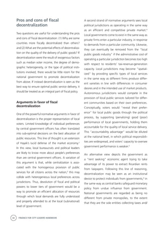 30 FINANCE FOR CITY LEADERS HANDBOOK
Pros and cons of fiscal
decentralization
Two questions are useful for understanding the pros
and cons of fiscal decentralization: (1) Why are some
countries more fiscally decentralized than others?
and (2) What are the potential effects of decentraliza-
tion on the quality of the delivery of public goods? If
decentralization were the result of exogenous factors
such as median voter income, the degree of demo-
graphic heterogeneity, or the type of political insti-
tutions involved, there would be little room for the
national government to promote decentralization
from above. If instead decentralization is seen as the
best way to ensure optimal public service delivery, it
should be treated as an integral part of fiscal policy.
Arguments in favor of fiscal
decentralization
One of the powerful normative arguments in favor of
decentralization is the proper representation of local
voters. Limited knowledge of individual preferences
by central government officers has often translated
into sub-optimal decisions on the best allocation of
public resources. This line of thought is an extension
of Hayek’s lucid defense of the market economy.2
In this view, local bureaucrats and political leaders
are likely to know more about people’s preferences
than are central government officers. A variation of
this argument is that, while centralization is asso-
ciated with the homogenous provision of public
services for all citizens across the nation,3
this may
collide with heterogeneous local preferences across
jurisdictions. Thus, devolution of fiscal and political
powers to lower tiers of government would be a
way to promote an efficient allocation of resources
through which local demands are fully understood
and properly attended to at the local (subnational)
level of government.
A second strand of normative arguments sees local
political jurisdictions as operating in the same way
as an efficient and competitive private market.4
Local governments come to exist in the same way as
private firms enter a particular industry, in response
to demands from a particular community. Likewise,
they can eventually be removed from the “local
public goods industry” if the administrative cost of
operating a particular jurisdiction becomes too high
with respect to residents’ tax-revenue-generation
capacity. Local jurisdictions may become “spatial-
ized” by providing specific types of local services
in the same way as different firms produce differ-
ent varieties in line with differences in consumer
desires and in the intended use of market products.
Autonomous jurisdictions would compete in the
provision of local public services tailored for differ-
ent communities based on their own preferences.
Conceptually, voters would “reveal their prefer-
ence” for local public goods through the political
process, by supporting (penalizing) good (poor)
performance of local governments, holding them
accountable for the quality of local service delivery.
This “accountability advantage” would be diluted
at the national level, in which political responsibili-
ties are widespread, and voters’ capacity to oversee
government performance is weaker.5
An alternative view depicts the government as
a “rent seeking” economic agent trying to take
advantage of its power to extract Ricardian rents
from taxpayers. Following this line of reasoning,
decentralization may be seen as an institutional
device to protect individuals from governments,6
in
the same way as central banks safeguard monetary
policy from undue influence from government.
National governments are regarded as being no
different from private monopolies, to the extent
that they are the sole entities collecting taxes and/
 