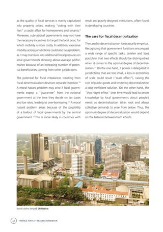 32 FINANCE FOR CITY LEADERS HANDBOOK
as the quality of local services is mainly capitalized
into property prices, making “voting with their
feet” a costly affair for homeowners and tenants.9
Moreover, subnational governments may not have
the necessary incentives to target the local poor, for
which mobility is more costly. In addition, excessive
mobility across jurisdictions could also be a problem,
as it may translate into additional fiscal pressures on
local governments showing above-average perfor-
mance because of an increasing number of poten-
tial beneficiaries coming from other jurisdictions.
The potential for fiscal imbalances resulting from
fiscal decentralization deserves separate mention.10
A moral hazard problem may arise if local govern-
ments expect a “guarantee” from the national
government at the time they decide on tax bases
and tax rates, leading to over-borrowing.11
A moral
hazard problem arises because of the possibility
of a bailout of local governments by the central
government.12
This is more likely in countries with
weak and poorly designed institutions, often found
in developing countries.
The case for fiscal decentralization
The case for decentralization is necessarily empirical.
Recognizing that government functions encompass
a wide range of specific tasks, Letelier and Saez
postulate that two effects should be distinguished
when it comes to the optimal degree of decentral-
ization.13
On the one hand, if power is delegated to
jurisdictions that are too small, a loss in economies
of scale could result (“scale effect”), raising the
cost of public goods and rendering decentralization
a cost-inefficient solution. On the other hand, the
“Von Hayek effect” over time would lead to better
knowledge by local governments about people’s
needs as decentralization takes root and allows
collective demands to arise from below. Thus, the
optimum degree of decentralization would depend
on the balance between both effects.
Nairobi skyline, Kenya © UN-Habitat
 