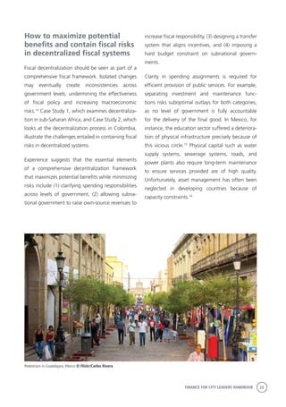 FINANCE FOR CITY LEADERS HANDBOOK 33
How to maximize potential
benefits and contain fiscal risks
in decentralized fiscal systems
Fiscal decentralization should be seen as part of a
comprehensive fiscal framework. Isolated changes
may eventually create inconsistencies across
government levels, undermining the effectiveness
of fiscal policy and increasing macroeconomic
risks.14
Case Study 1, which examines decentraliza-
tion in sub-Saharan Africa, and Case Study 2, which
looks at the decentralization process in Colombia,
illustrate the challenges entailed in containing fiscal
risks in decentralized systems.
Experience suggests that the essential elements
of a comprehensive decentralization framework
that maximizes potential benefits while minimizing
risks include (1) clarifying spending responsibilities
across levels of government, (2) allowing subna-
tional government to raise own-source revenues to
increase fiscal responsibility, (3) designing a transfer
system that aligns incentives, and (4) imposing a
hard budget constraint on subnational govern-
ments.
Clarity in spending assignments is required for
efficient provision of public services. For example,
separating investment and maintenance func-
tions risks suboptimal outlays for both categories,
as no level of government is fully accountable
for the delivery of the final good. In Mexico, for
instance, the education sector suffered a deteriora-
tion of physical infrastructure precisely because of
this vicious circle.15
Physical capital such as water
supply systems, sewerage systems, roads, and
power plants also require long-term maintenance
to ensure services provided are of high quality.
Unfortunately, asset management has often been
neglected in developing countries because of
capacity constraints.16
Pedestrians in Guadalajara, Mexico © Flickr/Carlos Rivera
 