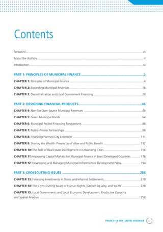 FINANCE FOR CITY LEADERS HANDBOOK v
Contents
Foreword..................................................................................................................................................... vii
About the Authors....................................................................................................................................... ix
Introduction................................................................................................................................................. xii
PART 1: PRINCIPLES OF MUNICIPAL FINANCE......................................................................2
CHAPTER 1: Principles of Municipal Finance...............................................................................................4
CHAPTER 2: Expanding Municipal Revenues.............................................................................................16
CHAPTER 3: Decentralization and Local Government Financing...............................................................28
PART 2: DESIGNING FINANCIAL PRODUCTS......................................................................46
CHAPTER 4: Non-Tax Own-Source Municipal Revenues ...........................................................................48
CHAPTER 5: Green Municipal Bonds ........................................................................................................64
CHAPTER 6: Municipal Pooled Financing Mechanisms .............................................................................86
CHAPTER 7: Public–Private Partnerships ...................................................................................................98
CHAPTER 8: Financing Planned City Extension ...................................................................................... 111
CHAPTER 9: Sharing the Wealth: Private Land Value and Public Benefit ............................................... 132
CHAPTER 10: The Role of Real Estate Development in Urbanizing Cities .............................................. 156
CHAPTER 11: Improving Capital Markets for Municipal Finance in Least Developed Countries ............ 178
CHAPTER 12: Developing and Managing Municipal Infrastructure Development Plans ........................ 194
PART 3: CROSSCUTTING ISSUES.......................................................................................208
CHAPTER 13: Financing Investments in Slums and Informal Settlements .............................................. 210
CHAPTER 14: The Cross-Cutting Issues of Human Rights, Gender Equality, and Youth ........................ 226
CHAPTER 15: Local Governments and Local Economic Development, Productive Capacity,
and Spatial Analysis ................................................................................................................................ 258
 