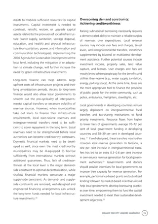 FINANCE FOR CITY LEADERS HANDBOOK 35
ments to mobilize sufficient resources for capital
investments. Capital investment is needed to
construct, retrofit, restore, or upgrade capital
assets related to the provision of social infrastruc-
ture (water supply, sanitation, sewage disposal,
education, and health) and physical infrastruc-
ture (transportation, power, and information and
communication technologies). Implementing the
2030 Agenda for Sustainable Development at the
local level, including the mitigation of or adapta-
tion to climate change, will further increase the
need for green infrastructure investments.
Long-term finance can help address large
upfront costs of infrastructure projects and their
long amortization periods. Access to long-term
finance would also allow local governments to
smooth out the pro-cyclicality of intergovern-
mental capital transfers or excessive volatility of
revenue sources. However, when municipalities
take out loans to finance their infrastructure
requirements, local own-source revenues and
intergovernmental transfers need to be suffi-
cient to cover repayment in the long term. Local
revenues need to be strengthened before local
authorities can become creditworthy borrowers.
Domestic financial markets need to be devel-
oped as well, since even the most creditworthy
municipalities may be ill-equipped to borrow
sufficiently from international markets without
additional guarantees. Thus, lack of creditwor-
thiness at the local level is the major demand-
side constraint to optimal decentralization, while
shallow financial markets constitute a major
supply-side constraint. As demand- and supply-
side constraints are removed, well-designed and
engineered financing arrangements can unlock
the long-term funds needed for local infrastruc-
ture investments.20
Overcoming demand constraints:
Achieving creditworthiness
Raising subnational borrowing necessarily requires
a demonstrated ability to maintain a reliable surplus
of revenues over expenditures. Local revenue
sources may include user fees and charges, taxes/
levies, and intergovernmental transfers, sometimes
supplemented by bilateral or multilateral develop-
ment assistance. Further potential sources include
investment income, property sales, land value
capture, and licenses. User charges and fees are
mostly levied where people pay for the benefits and
utilities they receive (e.g., water supply, sanitation,
energy, parking space). At the same time, taxes are
the more appropriate tool to finance the provision
of public goods for the entire community, such as
police, ambulance, firefighters, streetlights, etc.
Local governments in developing countries remain
largely dependent on intergovernmental fiscal
transfers and tax-sharing mechanisms to fund
priority investments. Resource flows from higher
to lower tiers of governments average 70–72 per
cent of local government funding in developing
countries and 38–39 per cent in developed coun-
tries.21
If well-designed, these transfers may further
crowd-in local revenue generation. In Tanzania, a
one per cent increase in intergovernmental trans-
fers has led to an extra 0.3–0.6 per cent increase
in own-source revenue generation for local govern-
ment authorities.22
Governments and donors
should provide incentives for local governments to
improve their capacity for revenue generation. For
example, performance-based grants and subsidized
lending followed by market-based incentives would
help local governments develop borrowing practic-
es over time, empowering them to fund the capital
investment needed to meet their sustainable devel-
opment objectives.23
 