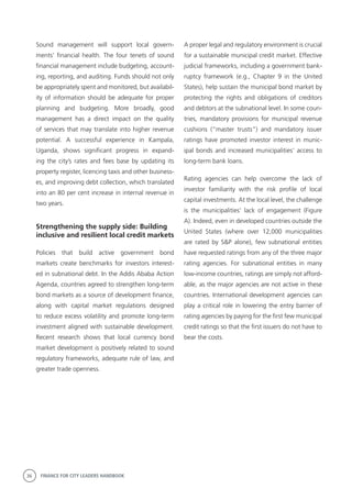 36 FINANCE FOR CITY LEADERS HANDBOOK
Sound management will support local govern-
ments’ financial health. The four tenets of sound
financial management include budgeting, account-
ing, reporting, and auditing. Funds should not only
be appropriately spent and monitored, but availabil-
ity of information should be adequate for proper
planning and budgeting. More broadly, good
management has a direct impact on the quality
of services that may translate into higher revenue
potential. A successful experience in Kampala,
Uganda, shows significant progress in expand-
ing the city’s rates and fees base by updating its
property register, licencing taxis and other business-
es, and improving debt collection, which translated
into an 80 per cent increase in internal revenue in
two years.
Strengthening the supply side: Building
inclusive and resilient local credit markets
Policies that build active government bond
markets create benchmarks for investors interest-
ed in subnational debt. In the Addis Ababa Action
Agenda, countries agreed to strengthen long-term
bond markets as a source of development finance,
along with capital market regulations designed
to reduce excess volatility and promote long-term
investment aligned with sustainable development.
Recent research shows that local currency bond
market development is positively related to sound
regulatory frameworks, adequate rule of law, and
greater trade openness.
A proper legal and regulatory environment is crucial
for a sustainable municipal credit market. Effective
judicial frameworks, including a government bank-
ruptcy framework (e.g., Chapter 9 in the United
States), help sustain the municipal bond market by
protecting the rights and obligations of creditors
and debtors at the subnational level. In some coun-
tries, mandatory provisions for municipal revenue
cushions (“master trusts”) and mandatory issuer
ratings have promoted investor interest in munic-
ipal bonds and increased municipalities’ access to
long-term bank loans.
Rating agencies can help overcome the lack of
investor familiarity with the risk profile of local
capital investments. At the local level, the challenge
is the municipalities’ lack of engagement (Figure
A). Indeed, even in developed countries outside the
United States (where over 12,000 municipalities
are rated by S&P alone), few subnational entities
have requested ratings from any of the three major
rating agencies. For subnational entities in many
low-income countries, ratings are simply not afford-
able, as the major agencies are not active in these
countries. International development agencies can
play a critical role in lowering the entry barrier of
rating agencies by paying for the first few municipal
credit ratings so that the first issuers do not have to
bear the costs.
 
