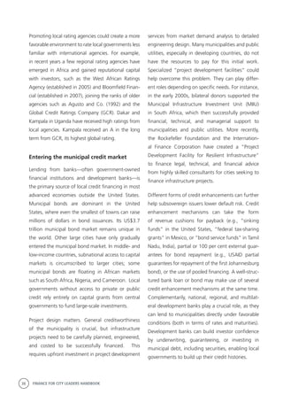 38 FINANCE FOR CITY LEADERS HANDBOOK
Promoting local rating agencies could create a more
favorable environment to rate local governments less
familiar with international agencies. For example,
in recent years a few regional rating agencies have
emerged in Africa and gained reputational capital
with investors, such as the West African Ratings
Agency (established in 2005) and Bloomfield Finan-
cial (established in 2007), joining the ranks of older
agencies such as Agusto and Co. (1992) and the
Global Credit Ratings Company (GCR). Dakar and
Kampala in Uganda have received high ratings from
local agencies. Kampala received an A in the long
term from GCR, its highest global rating.
Entering the municipal credit market
Lending from banks—often government-owned
financial institutions and development banks—is
the primary source of local credit financing in most
advanced economies outside the United States.
Municipal bonds are dominant in the United
States, where even the smallest of towns can raise
millions of dollars in bond issuances. Its US$3.7
trillion municipal bond market remains unique in
the world. Other large cities have only gradually
entered the municipal bond market. In middle- and
low-income countries, subnational access to capital
markets is circumscribed to larger cities; some
municipal bonds are floating in African markets
such as South Africa, Nigeria, and Cameroon. Local
governments without access to private or public
credit rely entirely on capital grants from central
governments to fund large-scale investments.
Project design matters. General creditworthiness
of the municipality is crucial, but infrastructure
projects need to be carefully planned, engineered,
and costed to be successfully financed. This
requires upfront investment in project development
services from market demand analysis to detailed
engineering design. Many municipalities and public
utilities, especially in developing countries, do not
have the resources to pay for this initial work.
Specialized “project development facilities” could
help overcome this problem. They can play differ-
ent roles depending on specific needs. For instance,
in the early 2000s, bilateral donors supported the
Municipal Infrastructure Investment Unit (MIIU)
in South Africa, which then successfully provided
financial, technical, and managerial support to
municipalities and public utilities. More recently,
the Rockefeller Foundation and the Internation-
al Finance Corporation have created a “Project
Development Facility for Resilient Infrastructure”
to finance legal, technical, and financial advice
from highly skilled consultants for cities seeking to
finance infrastructure projects.
Different forms of credit enhancements can further
help subsovereign issuers lower default risk. Credit
enhancement mechanisms can take the form
of revenue cushions for payback (e.g., “sinking
funds” in the United States, “federal tax-sharing
grants” in Mexico, or “bond service funds” in Tamil
Nadu, India), partial or 100 per cent external guar-
antees for bond repayment (e.g., USAID partial
guarantees for repayment of the first Johannesburg
bond), or the use of pooled financing. A well-struc-
tured bank loan or bond may make use of several
credit enhancement mechanisms at the same time.
Complementarily, national, regional, and multilat-
eral development banks play a crucial role, as they
can lend to municipalities directly under favorable
conditions (both in terms of rates and maturities).
Development banks can build investor confidence
by underwriting, guaranteeing, or investing in
municipal debt, including securities, enabling local
governments to build up their credit histories.
 