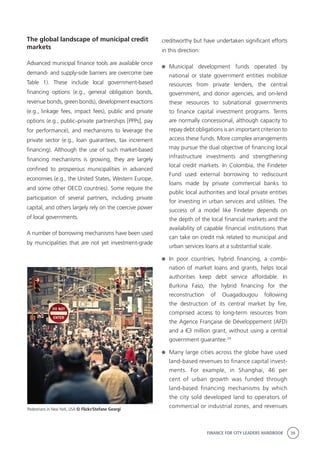 FINANCE FOR CITY LEADERS HANDBOOK 39
The global landscape of municipal credit
markets
Advanced municipal finance tools are available once
demand- and supply-side barriers are overcome (see
Table 1). These include local government-based
financing options (e.g., general obligation bonds,
revenue bonds, green bonds), development exactions
(e.g., linkage fees, impact fees), public and private
options (e.g., public–private partnerships [PPPs], pay
for performance), and mechanisms to leverage the
private sector (e.g., loan guarantees, tax increment
financing). Although the use of such market-based
financing mechanisms is growing, they are largely
confined to prosperous municipalities in advanced
economies (e.g., the United States, Western Europe,
and some other OECD countries). Some require the
participation of several partners, including private
capital, and others largely rely on the coercive power
of local governments.
A number of borrowing mechanisms have been used
by municipalities that are not yet investment-grade
creditworthy but have undertaken significant efforts
in this direction:
	Municipal development funds operated by
national or state government entities mobilize
resources from private lenders, the central
government, and donor agencies, and on-lend
these resources to subnational governments
to finance capital investment programs. Terms
are normally concessional, although capacity to
repay debt obligations is an important criterion to
access these funds. More complex arrangements
may pursue the dual objective of financing local
infrastructure investments and strengthening
local credit markets. In Colombia, the Findeter
Fund used external borrowing to rediscount
loans made by private commercial banks to
public local authorities and local private entities
for investing in urban services and utilities. The
success of a model like Findeter depends on
the depth of the local financial markets and the
availability of capable financial institutions that
can take on credit risk related to municipal and
urban services loans at a substantial scale.
	In poor countries, hybrid financing, a combi-
nation of market loans and grants, helps local
authorities keep debt service affordable. In
Burkina Faso, the hybrid financing for the
reconstruction of Ouagadougou following
the destruction of its central market by fire,
comprised access to long-term resources from
the Agence Française de Développement (AFD)
and a €3 million grant, without using a central
government guarantee.24
	 Many large cities across the globe have used
land-based revenues to finance capital invest-
ments. For example, in Shanghai, 46 per
cent of urban growth was funded through
land-based financing mechanisms by which
the city sold developed land to operators of
commercial or industrial zones, and revenuesPedestrians in New York, USA © Flickr/Stefane Georgi
 