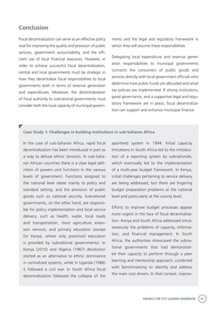 FINANCE FOR CITY LEADERS HANDBOOK 41
Conclusion
Fiscal decentralization can serve as an effective policy
tool for improving the quality and provision of public
services, government accountability, and the effi-
cient use of local financial resources. However, in
order to achieve successful fiscal decentralization,
central and local governments must be strategic in
how they decentralize fiscal responsibilities to local
governments both in terms of revenue generation
and expenditures. Moreover, the decentralization
of fiscal authority to subnational governments must
consider both the local capacity of municipal govern-
ments and the legal and regulatory framework in
which they will assume these responsibilities.
Delegating local expenditure and revenue gener-
ation responsibilities to municipal governments
connects the consumers of public goods and
services directly with local government officials who
determine how public funds are allocated and what
tax policies are implemented. If strong institutions,
good governance, and a supportive legal and regu-
latory framework are in place, fiscal decentraliza-
tion can support and enhance municipal finance.
Case Study 1: Challenges in building institutions in sub-Saharan Africa
apartheid system in 1994. Initial capacity
limitations in South Africa led to the introduc-
tion of a reporting system by subnationals,
which eventually led to the implementation
of a multi-year budget framework. In Kenya,
initial challenges pertaining to service delivery
are being addressed, but there are lingering
budget preparation problems at the national
level and particularly at the county level.
Efforts to improve budget processes appear
more urgent in the face of fiscal decentraliza-
tion. Kenya and South Africa addressed simul-
taneously the problems of capacity, informa-
tion, and financial management. In South
Africa, the authorities showcased the subna-
tional governments that had demonstrat-
ed their capacity to perform through a peer
learning and mentorship approach, combined
with benchmarking to identify and address
the main cost drivers. In that context, improv-
In the case of sub-Saharan Africa, rapid fiscal
decentralization has been introduced in part as
a way to defuse ethnic tensions. In sub-Saha-
ran African countries there is a clear legal defi-
nition of powers and functions in the various
levels of government. Functions assigned to
the national level relate mainly to policy and
standard setting, and the provision of public
goods such as national security. Subnational
governments, on the other hand, are responsi-
ble for policy implementation and local service
delivery, such as health, water, local roads
and transportation, most agriculture exten-
sion services, and primary education (except
for Kenya, where only preschool education
is provided by subnational governments). In
Kenya (2010) and Nigeria (1967) devolution
started as an alternative to ethnic dominance
in centralized systems, while in Uganda (1986)
it followed a civil war. In South Africa fiscal
decentralization followed the collapse of the
 