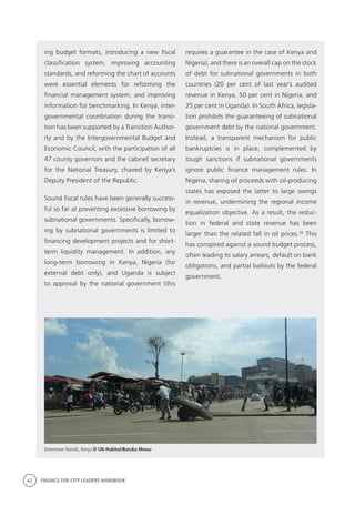 42 FINANCE FOR CITY LEADERS HANDBOOK
requires a guarantee in the case of Kenya and
Nigeria), and there is an overall cap on the stock
of debt for subnational governments in both
countries (20 per cent of last year’s audited
revenue in Kenya, 50 per cent in Nigeria, and
25 per cent in Uganda). In South Africa, legisla-
tion prohibits the guaranteeing of subnational
government debt by the national government.
Instead, a transparent mechanism for public
bankruptcies is in place, complemented by
tough sanctions if subnational governments
ignore public finance management rules. In
Nigeria, sharing oil proceeds with oil-producing
states has exposed the latter to large swings
in revenue, undermining the regional income
equalization objective. As a result, the reduc-
tion in federal and state revenue has been
larger than the related fall in oil prices.28
This
has conspired against a sound budget process,
often leading to salary arrears, default on bank
obligations, and partial bailouts by the federal
government.
ing budget formats, introducing a new fiscal
classification system, improving accounting
standards, and reforming the chart of accounts
were essential elements for reforming the
financial management system, and improving
information for benchmarking. In Kenya, inter-
governmental coordination during the transi-
tion has been supported by a Transition Author-
ity and by the Intergovernmental Budget and
Economic Council, with the participation of all
47 county governors and the cabinet secretary
for the National Treasury, chaired by Kenya’s
Deputy President of the Republic.
Sound fiscal rules have been generally success-
ful so far at preventing excessive borrowing by
subnational governments. Specifically, borrow-
ing by subnational governments is limited to
financing development projects and for short-
term liquidity management. In addition, any
long-term borrowing in Kenya, Nigeria (for
external debt only), and Uganda is subject
to approval by the national government (this
Downtown Nairobi, Kenya © UN-Habitat/Baraka Mwau
 