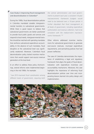 FINANCE FOR CITY LEADERS HANDBOOK 43
Case Study 2: Improving fiscal management
and decentralization in Colombia29
During the 1990s, fiscal decentralization policies
in Colombia mandated sizeable intergovern-
mental transfers to subnational governments.
While there is good reason to believe that
subnational governments are better positioned
to provide local public goods and services and
respond to local needs, intergovernmental trans-
fers should be matched with spending mandates
that reinforce subnational expenditure account-
ability. In the absence of such mandates, fiscal
discipline at the subnational level was signifi-
cantly weakened. Moreover, Colombia’s fiscal
decentralization policy lacked incentive mecha-
nisms that would support own-source revenue
generation at the local level.
In an effort to address these policy shortcom-
ings, several reforms were implemented begin-
ning in the mid 1990s. For example:
“Law 819 improved fiscal coordination among
different levels of government, requiring both
the central administration and local govern-
ments to present each year a consistent 10-year
macroeconomic framework…budgets would
need to be balanced over a 10-year period. It
further stipulated that fiscal management at
all levels of government, including expenditure
authorization and revenue collection, had to be
consistent with the medium-term macroeco-
nomic framework.”30
Other reforms addressed incentive mecha-
nisms for subnational governments to generate
own-source revenues, municipal expenditure
requirements, and earmarking policies that had
proven ineffective.
The case of Colombia demonstrates the impor-
tance of establishing a legal and regulatory
framework that aligns the goals of fiscal decen-
tralization with expenditure incentives and
accountability mechanisms. Moreover, this case
highlights the importance of reforming fiscal
decentralization policies over time and incor-
porating lessons learned into policy design and
implementation.
Rocinha in Rio de Janeiro, Brazil © Wikipedia
 