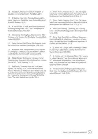 FINANCE FOR CITY LEADERS HANDBOOK 45
16	 World Bank, Municipal Finances:A Handbook for
Local Governments (Washington,World Bank, 2014).
17	 C.Wyplosz, Fiscal Rules:Theoretical Issues and His-
torical Experiences (Cambridge, Mass., National Bureau of
Economic Research, 2012).
18	 A. Plekanov and R. Singh, How Should Subnational
Borrowing Be Regulated: Some Cross-Country Empirical
Evidence (Washington, IMF, 2007).
19	 International Monetary Fund, Macroeconomic Policy
Frameworks for Resource-Rich Developing Countries (Wash-
ington, IMF, 2012).
20	 Daniel Platz and David Painter, Sub-Sovereign Bonds
for Infrastructure Investment (Washington, G24, 2010).
21	 Munawwar Alam, Intergovernmental Fiscal Transfers
in Developing Countries: Case Studies from the Common-
wealth (London, Commonwealth Secretariat, 2014).
22	 Takaaki Masaki,The Impact of Intergovernmental
Grants on Local Revenues in Africa: Evidence from Tanzania
(Ithaca, N.Y., Cornell University, 2015).
23	 Paul Smoke, “Financing Urban and Local Devel-
opment:The Missing Link in Sustainable Development
Finance:A Briefing on the Position of the Role of Local and
Subnational Governments in the Deliberations Related to
the Financing for Development Conference,” United Na-
tions, “The Addis Ababa Action Agenda,” 2015.
24	 Thierry Paulais, Financing Africa’s Cities:The Impera-
tive of Local Investment (Washington,Agence Française de
Développement and the World Bank, 2012), p. 43
25	 Thierry Paulais, Financing Africa’s Cities:The Impera-
tive of Local Investment (Washington,Agence Française de
Développement and the World Bank, 2012), p. 43
26	 World Bank, Planning, Connecting, and Financing
Cities—New Priorities for City Leaders (Washington,World
Bank, 2013).
27	 Daniel Bond, Daniel Platz, and Magnus Magnusson,
Financing Small-Scale Infrastructure Investments in Devel-
oping Countries (New York, United Nations Department of
Economic and Social Affairs, 2012).
28	 E.Ahmad and R. Singh, Political Economy of Oil-Rev-
enue Sharing in a Developing Country: Illustrations from
Nigeria (Washington, IMF, 2003).
29	 A. Fedelino and T.Ter-Minassian, Macro Policy Lessons
for a Sound Design of Fiscal Decentralization (Washington,
D.C., International Monetary Fund Fiscal Affairs Depart-
ment, 2009).Available from http://www.imf.org/external/
np/pp/eng/2009/072709.pdf.
30	 Annalisa Fedelino, Making Fiscal Decentralization
Work: Cross-Country Experiences (Washington, D.C., Inter-
national Monetary Fund, 2010).
 