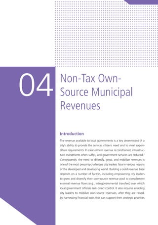 Introduction
The revenue available to local governments is a key determinant of a
city’s ability to provide the services citizens need and to meet expen-
diture requirements. In cases where revenue is constrained, infrastruc-
ture investments often suffer, and government services are reduced.1
Consequently, the need to diversify, grow, and mobilize revenues is
one of the most pressing challenges city leaders face in various regions
of the developed and developing world. Building a solid revenue base
depends on a number of factors, including empowering city leaders
to grow and diversify their own-source revenue pool to complement
external revenue flows (e.g., intergovernmental transfers) over which
local government officials lack direct control. It also requires enabling
city leaders to mobilize own-source revenues, after they are raised,
by harnessing financial tools that can support their strategic priorities
Non-Tax Own-
Source Municipal
Revenues
04
 