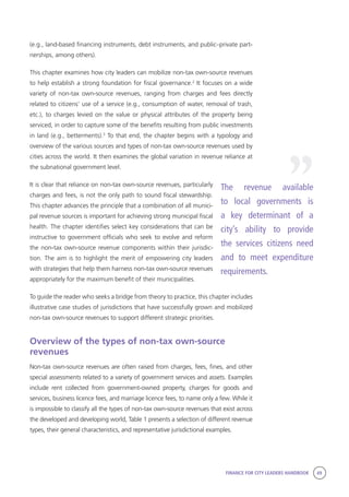 FINANCE FOR CITY LEADERS HANDBOOK 49
(e.g., land-based financing instruments, debt instruments, and public–private part-
nerships, among others).
This chapter examines how city leaders can mobilize non-tax own-source revenues
to help establish a strong foundation for fiscal governance.2
It focuses on a wide
variety of non-tax own-source revenues, ranging from charges and fees directly
related to citizens’ use of a service (e.g., consumption of water, removal of trash,
etc.), to charges levied on the value or physical attributes of the property being
serviced, in order to capture some of the benefits resulting from public investments
in land (e.g., betterments).3
To that end, the chapter begins with a typology and
overview of the various sources and types of non-tax own-source revenues used by
cities across the world. It then examines the global variation in revenue reliance at
the subnational government level.
It is clear that reliance on non-tax own-source revenues, particularly
charges and fees, is not the only path to sound fiscal stewardship.
This chapter advances the principle that a combination of all munici-
pal revenue sources is important for achieving strong municipal fiscal
health. The chapter identifies select key considerations that can be
instructive to government officials who seek to evolve and reform
the non-tax own-source revenue components within their jurisdic-
tion. The aim is to highlight the merit of empowering city leaders
with strategies that help them harness non-tax own-source revenues
appropriately for the maximum benefit of their municipalities.
To guide the reader who seeks a bridge from theory to practice, this chapter includes
illustrative case studies of jurisdictions that have successfully grown and mobilized
non-tax own-source revenues to support different strategic priorities.
Overview of the types of non-tax own-source
revenues
Non-tax own-source revenues are often raised from charges, fees, fines, and other
special assessments related to a variety of government services and assets. Examples
include rent collected from government-owned property, charges for goods and
services, business licence fees, and marriage licence fees, to name only a few. While it
is impossible to classify all the types of non-tax own-source revenues that exist across
the developed and developing world, Table 1 presents a selection of different revenue
types, their general characteristics, and representative jurisdictional examples.
The revenue available
to local governments is
a key determinant of a
city’s ability to provide
the services citizens need
and to meet expenditure
requirements.
“
 