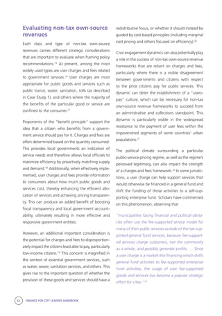 52 FINANCE FOR CITY LEADERS HANDBOOK
Evaluating non-tax own-source
revenues
Each class and type of non-tax own-source
revenues carries different strategic considerations
that are important to evaluate when framing policy
recommendations.15
At present, among the most
widely used types are user charges and fees related
to government services.16
User charges are most
appropriate for public goods and services such as
public transit, water, sanitation, tolls (as described
in Case Study 1), and others where the majority of
the benefits of the particular good or service are
confined to the consumer.17
Proponents of the “benefit principle” support the
idea that a citizen who benefits from a govern-
ment service should pay for it. Charges and fees are
often determined based on the quantity consumed.
This provides local governments an indication of
service needs and therefore allows local officials to
maximize efficiency by proactively matching supply
and demand.18
Additionally, when effectively imple-
mented, user charges and fees provide information
to consumers about how much public goods and
services cost, thereby enhancing the efficient allo-
cation of services and achieving pricing transparen-
cy. This can produce an added benefit of boosting
fiscal transparency and local government account-
ability, ultimately resulting in more effective and
responsive government entities.
However, an additional important consideration is
the potential for charges and fees to disproportion-
ately impact the citizens least able to pay, particularly
low-income citizens.19
This concern is magnified in
the context of essential government services, such
as water, sewer, sanitation services, and others. This
gives rise to the important question of whether the
provision of these goods and services should have a
redistributive focus, or whether it should instead be
guided by cost-based principles (including marginal
cost pricing and others focused on efficiency).20
Civic engagement dynamics can also potentially play
a role in the success of non-tax own-source revenue
frameworks that are reliant on charges and fees,
particularly where there is a visible disagreement
between governments and citizens with respect
to the price citizens pay for public services. This
dynamic can deter the establishment of a “users-
pay” culture, which can be necessary for non-tax
own-source revenue frameworks to succeed from
an administrative and collections standpoint. This
dynamic is particularly visible in the widespread
resistance to the payment of user fees within the
impoverished segments of some countries’ urban
populations.21
The political climate surrounding a particular
public-service pricing regime, as well as the regime’s
perceived legitimacy, can also impact the strength
of a charges and fees framework.22
In some jurisdic-
tions, a user charge can help support services that
would otherwise be financed in a general fund and
shift the funding of those activities to a self-sup-
porting enterprise fund. Scholars have commented
on this phenomenon, observing that
“municipalities facing financial and political obsta-
cles often use the fee-supported service model for
many of their public services outside of the tax-sup-
ported general fund services, because fee-support-
ed services charge customers, not the community
as a whole, and possibly generate profits. … Since
a user charge is a market-like financing which shifts
general fund activities to fee-supported enterprise
fund activities, the usage of user fee-supported
goods and services has become a popular strategic
effort for cities.”23
 