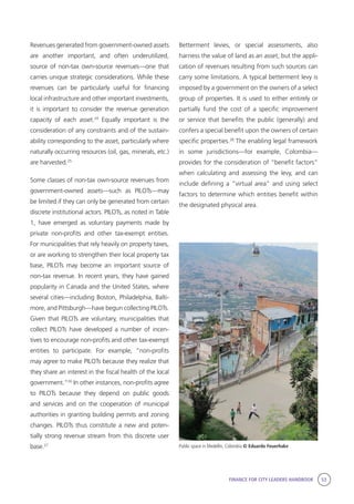 FINANCE FOR CITY LEADERS HANDBOOK 53
Revenues generated from government-owned assets
are another important, and often underutilized,
source of non-tax own-source revenues—one that
carries unique strategic considerations. While these
revenues can be particularly useful for financing
local infrastructure and other important investments,
it is important to consider the revenue generation
capacity of each asset.24
Equally important is the
consideration of any constraints and of the sustain-
ability corresponding to the asset, particularly where
naturally occurring resources (oil, gas, minerals, etc.)
are harvested.25
Some classes of non-tax own-source revenues from
government-owned assets—such as PILOTs—may
be limited if they can only be generated from certain
discrete institutional actors. PILOTs, as noted in Table
1, have emerged as voluntary payments made by
private non-profits and other tax-exempt entities.
For municipalities that rely heavily on property taxes,
or are working to strengthen their local property tax
base, PILOTs may become an important source of
non-tax revenue. In recent years, they have gained
popularity in Canada and the United States, where
several cities—including Boston, Philadelphia, Balti-
more, and Pittsburgh—have begun collecting PILOTs.
Given that PILOTs are voluntary, municipalities that
collect PILOTs have developed a number of incen-
tives to encourage non-profits and other tax-exempt
entities to participate. For example, “non-profits
may agree to make PILOTs because they realize that
they share an interest in the fiscal health of the local
government.”26
In other instances, non-profits agree
to PILOTs because they depend on public goods
and services and on the cooperation of municipal
authorities in granting building permits and zoning
changes. PILOTs thus constitute a new and poten-
tially strong revenue stream from this discrete user
base.27
Betterment levies, or special assessments, also
harness the value of land as an asset, but the appli-
cation of revenues resulting from such sources can
carry some limitations. A typical betterment levy is
imposed by a government on the owners of a select
group of properties. It is used to either entirely or
partially fund the cost of a speciﬁc improvement
or service that benefits the public (generally) and
confers a special beneﬁt upon the owners of certain
specific properties.28
The enabling legal framework
in some jurisdictions—for example, Colombia—
provides for the consideration of “beneﬁt factors”
when calculating and assessing the levy, and can
include defining a “virtual area” and using select
factors to determine which entities benefit within
the designated physical area.
Public space in Medellin, Colombia © Eduardo Feuerhake
 
