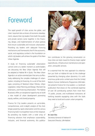 FINANCE FOR CITY LEADERS HANDBOOK vii
Foreword
tion contributes to the growing conversation on
how cities can look inward to finance major capital
expenditures, infrastructure maintenance and oper-
ation, and public services.
It is essential that the new approach to urbaniza-
tion put forth at Habitat III rises to the challenge
presented by changing urban dynamics. It is with
enormous pride and a united voice that the United
Nations Human Settlements Programme (UN-Habi-
tat) presents Finance for City Leaders—a landmark
publication that draws on the combined expertise
of over 30 contributing authors from more than
15 public, private, and multilateral institutions all
working towards equipping cities with the tools
they need to build and sustain urban prosperity.
Dr. Joan Clos
Secretary-General of Habitat III
Executive Director, UN-Habitat
The rapid growth of cities across the globe, and
cities’ essential role as drivers of economic develop-
ment, require that city leaders from both the public
and private sectors come together in the financ-
ing, design, and implementation of urban policies
that ensure sustainable and inclusive urbanization.
Providing city leaders with adequate financing
mechanisms and frameworks that fit the economic,
social, and regulatory context is the foundation on
which city leaders will achieve the goals of the New
Urban Agenda.
A study on financing sustainable urbanization
cannot come at a better moment as world leaders
are discussing the New Urban Agenda that will
be adopted at Habitat III in Quito. The New Urban
Agenda is an action-oriented plan that aims at effec-
tively addressing the complex challenges of urban-
ization, including its financing. It is a set of five strat-
egies consisting of National Urban Policies, Urban
Legislation, Urban Planning and Design, Planned City
Extensions, and Financing Urbanization. The Habitat
III process offers an exceptional opportunity to build
a new model of urban development promoting
equity, welfare, and shared prosperity.
Finance for City Leaders presents an up-to-date,
comprehensive, and in-depth analysis of the chal-
lenges posed by rapid urbanization and the various
financing tools municipalities have at their disposal.
By providing city leaders with a wide array of
financing solutions that emphasize sustainability,
inclusion, and financial autonomy, this publica-
 