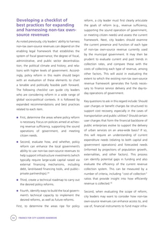54 FINANCE FOR CITY LEADERS HANDBOOK
Developing a checklist of
best practices for expanding
and harnessing non-tax own-
source revenues
As noted previously, city leaders’ ability to harness
non-tax own-source revenues can depend on the
enabling legal framework that establishes the
system of fiscal governance; the degree of fiscal,
administrative, and public sector decentraliza-
tion; the political climate and history; and rela-
tions with higher levels of government. Accord-
ingly, policy reform in this realm should begin
with an evaluation of these elements to chart
a tenable and politically feasible path forward.
The following checklist can guide city leaders
who are considering reform in a wide range of
global socio-political contexts. It is followed by
expanded recommendations and best practices
related to each item.
	 First, determine the areas where policy reform
is necessary. Focus on policies aimed at achiev-
ing revenue sufficiency, supporting the sound
operations of government, and meeting
citizen needs.
	Second, evaluate how, and whether, policy
reform can enhance the local government’s
ability to use non-tax own-source revenues to
help support infrastructure investments (which
typically require large-scale capital raised via
external financing mechanisms, including
debt, land-based financing tools, and public–
private partnerships).29
	 Third, create a technical roadmap to carry out
the desired policy reforms.
	 Fourth, identify ways to build the local govern-
ment’s technical capacity to implement the
desired reforms, as well as future reforms.
First, to determine the areas ripe for policy
reform, a city leader must first clearly articulate
the goals of reform (e.g., revenue sufficiency,
supporting the sound operation of government,
or meeting citizen needs) and assess the current
framework. Next, city leaders should examine
the current presence and function of each type
of non-tax own-source revenue currently used
by the municipal government. It may then be
prudent to evaluate current and past trends in
collection rates, and compare these with the
costs of collecting each type of revenue, among
other factors. This will assist in evaluating the
extent to which the existing non-tax own-source
revenue framework generates the funds neces-
sary to finance service delivery and the day-to-
day operations of government.
Key questions to ask in this regard include: Should
user charges or benefit charges be structured to
support cost recovery, especially in the cases of
transportation and public utilities? Should certain
user charges that form the financial backbone of
public enterprises evolve to support the delivery
of urban services on an area-wide basis? If so,
this will require an understanding of current
expenditure needs (relating to both capital and
government operations) and forecasted needs
(informed by projections of population growth,
externalities, and other factors). This process
can identify potential gaps in funding and also
evaluate the efficiency of the current revenue
collection system. This can be measured by a
number of criteria, including “cost of collection”
ratios that provide insight into how efficiently
revenue is collected.30
Second, when evaluating the scope of reform,
city leaders may want to consider how non-tax
own-source revenues can enhance access to, and
use of, financial instruments to fund major infra-
 