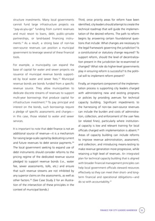 FINANCE FOR CITY LEADERS HANDBOOK 55
structure investments. Many local governments
cannot fund large infrastructure projects via
“pay-as-you-go” funding from current revenues
and must resort to loans, debt, public–private
partnerships, or land-based financing instru-
ments.31
As a result, a strong base of non-tax
own-source revenues can position a municipal
government to leverage several of these financial
tools.
For example, a municipality can expand the
base of capital for water and sewer projects via
issuance of municipal revenue bonds support-
ed by local water and sewer fees.32
Municipal
revenue bonds are bonds funded from a specific
revenue source. They allow municipalities to
dedicate discrete streams of revenues to support
multi-year borrowings that produce capital for
infrastructure investment.33
To pay principal and
interest on the bonds, such borrowings require
a pledge of specific assessments and charges—
in this case, those related to water and sewer
services.
It is important to note that debt finance is not an
additional source of revenue––it is a mechanism
for raising large-scale capital by dedicating current
and future revenues to debt service payments.34
The local government seeking to expand use of
debt instruments should consider reforms to the
pricing regime of the dedicated revenue source
pledged to support revenue bonds (i.e., water
fee, sewer assessments, tolls, etc.) and ensure
that such revenue streams are not inhibited by
any superior claims on the assessments, as well as
other factors.35
(See Case Study 2 for an illustra-
tion of the intersection of these principles in the
context of municipal bonds.)
Third, once priority areas for reform have been
identified, city leaders should attempt to create the
technical roadmap that will guide the implemen-
tation of the desired reforms. The path to reform
begins by answering certain foundational ques-
tions that include: What changes are necessary to
the legal framework governing the jurisdiction? Is
a constitutional or statutory change required? To
support reform, should the level of decentraliza-
tion present in the jurisdiction be re-examined or
changed? What role do higher-level governments
play in ensuring reform is successful? Is the politi-
cal will to implement reform present?
Finally, an important component of the implemen-
tation process is supporting city leaders charged
with administering new and existing programs
or policies by providing avenues for technical
capacity building. Significant impediments to
the harnessing of non-tax own-source revenues
can include the burden and costs of administra-
tion, collection, and enforcement of the user fees
(or related fines), particularly where institution-
al capacity is low and relevant training for local
officials charged with implementation is absent.36
Areas of capacity building can include reforms
to improve revenue administration, assessment,
and collection; and introducing means-testing to
make revenue generation more progressive, while
retaining a high level of revenues. An integrated
plan for technical capacity building that is aligned
with broader financial management principles can
help local government officials steward resources
effectively so they can meet their short- and long-
term financial and operational obligations—and
do so with accountability.37
 