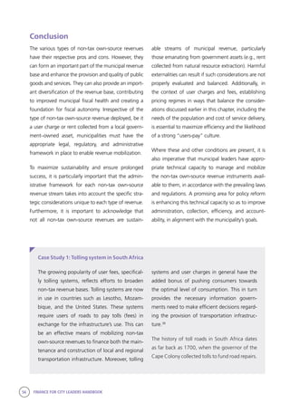 56 FINANCE FOR CITY LEADERS HANDBOOK
Conclusion
The various types of non-tax own-source revenues
have their respective pros and cons. However, they
can form an important part of the municipal revenue
base and enhance the provision and quality of public
goods and services. They can also provide an import-
ant diversification of the revenue base, contributing
to improved municipal fiscal health and creating a
foundation for fiscal autonomy. Irrespective of the
type of non-tax own-source revenue deployed, be it
a user charge or rent collected from a local govern-
ment–owned asset, municipalities must have the
appropriate legal, regulatory, and administrative
framework in place to enable revenue mobilization.
To maximize sustainability and ensure prolonged
success, it is particularly important that the admin-
istrative framework for each non-tax own-source
revenue stream takes into account the specific stra-
tegic considerations unique to each type of revenue.
Furthermore, it is important to acknowledge that
not all non-tax own-source revenues are sustain-
able streams of municipal revenue, particularly
those emanating from government assets (e.g., rent
collected from natural resource extraction). Harmful
externalities can result if such considerations are not
properly evaluated and balanced. Additionally, in
the context of user charges and fees, establishing
pricing regimes in ways that balance the consider-
ations discussed earlier in this chapter, including the
needs of the population and cost of service delivery,
is essential to maximize efficiency and the likelihood
of a strong “users-pay” culture.
Where these and other conditions are present, it is
also imperative that municipal leaders have appro-
priate technical capacity to manage and mobilize
the non-tax own-source revenue instruments avail-
able to them, in accordance with the prevailing laws
and regulations. A promising area for policy reform
is enhancing this technical capacity so as to improve
administration, collection, efficiency, and account-
ability, in alignment with the municipality’s goals.
Case Study 1: Tolling system in South Africa
systems and user charges in general have the
added bonus of pushing consumers towards
the optimal level of consumption. This in turn
provides the necessary information govern-
ments need to make efficient decisions regard-
ing the provision of transportation infrastruc-
ture.38
The history of toll roads in South Africa dates
as far back as 1700, when the governor of the
Cape Colony collected tolls to fund road repairs.
The growing popularity of user fees, specifical-
ly tolling systems, reflects efforts to broaden
non-tax revenue bases. Tolling systems are now
in use in countries such as Lesotho, Mozam-
bique, and the United States. These systems
require users of roads to pay tolls (fees) in
exchange for the infrastructure’s use. This can
be an effective means of mobilizing non-tax
own-source revenues to finance both the main-
tenance and construction of local and regional
transportation infrastructure. Moreover, tolling
 