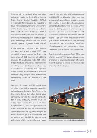 FINANCE FOR CITY LEADERS HANDBOOK 57
Currently, toll roads in South Africa are run by a
state agency called the South African National
Roads Agency Limited (SANRAL). SANRAL
is responsible for managing the Republic of
South Africa’s road system and taking charge
of the development, maintenance, and reha-
bilitation of national roads. However, SANRAL
does not operate tollgates; tolls are collected by
contracted private companies that have appro-
priate technology, infrastructure, and human
capital to operate tollgates on SANRAL’s behalf.
In total, there are 51 tollgates located through-
out South Africa, which, since 2015, have
generated enough revenue to finance the
construction of 584 kilometres of additional
lanes and 47 new bridges, widen 134 existing
bridge structures, and provide 186 kilometres
of lighting and 127 kilometres of concrete
median barriers. Overall more than 64 per cent
of the country’s road infrastructure has been
renovated solely using toll funds, and toll funds
have entirely funded the construction of new
roads.
Despite public protests, in 2011 SANRAL intro-
duced an urban tolling system in major cities
such as Johannesburg and Cape Town. At the
time, many claimed that urban tolling would
significantly increase the cost of transporta-
tion in cities, particularly affecting lower- and
middle-income families. However, in Johannes-
burg, for instance, urban tolling has not consid-
erably increased the cost of transportation.
Commuters who travel by public transport are
exempt from tolls, provided such vehicles have
an account with SANRAL. In contrast, those
with private vehicles pay an affordable capped
monthly rate, with light vehicle owners paying
just US$0.02 per kilometre. Urban tolls have
also generally reduced travel times and conges-
tion, resulting in lowered greenhouse gas emis-
sions and substantial savings on vehicle running
costs; the tolling system in Johannesburg has
cut time on the road by as much as 50 per cent.
Furthermore, urban tolls have proven efficient,
as only 17 per cent of the collected toll revenue
goes towards collection costs. The remaining
balance is allocated to the initial capital costs
of road upgrades, road maintenance, interest
payable on debt, and other operational costs.
Overall, the tolling system in South Africa is an
effective source of non-tax own-source revenue
and serves as a successful example of mobiliz-
ing such revenues to finance and maintain local
and national infrastructure.
BRT station in Johannesburg, South Africa © Flickr/AfricanGoals2010
 