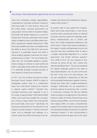 58 FINANCE FOR CITY LEADERS HANDBOOK
Case Study 2: Municipal bonds supported by non-tax own-source revenues
modate and improve the livelihoods of approxi-
mately 3,000 vendors.44
To position itself to raise capital from investors,
Dakar had to take several steps. In most African
countries where subnational entities are allowed
to borrow, they face significant challenges estab-
lishing creditworthiness due to limited cash
flows, lack of debt management experience, and
other factors.45
Dakar faced several challenges in
this regard, including self-generated income and
resources that were considered small, as well as
a budget substantially dependent on a central
government and limited technical capacity.46
From 2008 to 2012, the city increased its own
revenues by almost 40 per cent, mostly from
advertising billboard fees.47
The city accomplished
this despite challenges posed by low levels of
fiscal decentralization; the city had control over
less than 10 per cent of its total revenues. The
city also established a Department of Planning
and Sustainable Development capable of demon-
strating that Dakar had a credible development
strategy.48
Additionally, the city augmented its
technical capacity by partnering with a number
of institutions—including The Bill and Melinda
Gates Foundation (managed by the Cities Alliance
Initiative), USAID, the Public-Private Infrastructure
Advisory Facility (PPIAF), and the French Develop-
ment Agency (AfD)—to create a comprehensive
program that included rigorous fiscal training and
that developed detailed assessments of potential
investment projects.49
It also institutionalized a
participatory process that gave voice to the urban
Cities face increasingly complex responsibilities,
complicated by chronically insufficient funding to
meet local needs.39
In Latin America, Africa, and
the United States, municipal governments are
using project revenue bonds and general obliga-
tion bonds with greater frequency as a source of
infrastructure financing, particularly when private
capital is needed to close multi-billion-dollar short-
falls in spending for needed infrastructure.40
Debt
financing is feasible only where municipalities have
the ability to service their debt from own-source
revenues in a sustainable manner and where a
robust enabling regulatory framework for munici-
pal borrowing is in place.41
The City of Dakar illus-
trates how one municipality adopted a compre-
hensive strategy to enhance its credit profile and
build a sustainable revenue base that will position
it to potentially leverage municipal securities to
raise capital for infrastructure investment.
In 2011, the City of Dakar launched the Dakar
Municipal Finance Program (DMFP) to begin to
strategically position itself as a creditworthy
issuer that could attract funding from investors
in regional capital markets.42
Proceeds from
municipal borrowing were expected to be in
the range of approximately CFA20 billion/US$40
million, and would have enabled the municipal-
ity to finance a large market that would benefit
the economically active poor.43
Specifically, the
financing would provide for the relocation of city
markets currently located in informal commerce
zones, such as sidewalks and roadways, to a
central market that will be constructed to accom-
 
