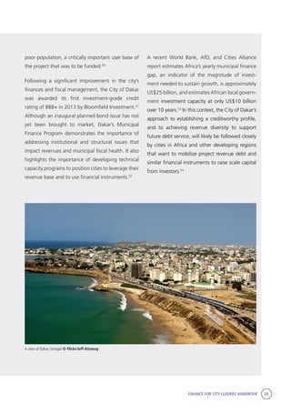 FINANCE FOR CITY LEADERS HANDBOOK 59
poor population, a critically important user base of
the project that was to be funded.50
Following a significant improvement in the city’s
finances and fiscal management, the City of Dakar
was awarded its first investment-grade credit
rating of BBB+ in 2013 by Bloomfield Investment.51
Although an inaugural planned bond issue has not
yet been brought to market, Dakar’s Municipal
Finance Program demonstrates the importance of
addressing institutional and structural issues that
impact revenues and municipal fiscal health. It also
highlights the importance of developing technical
capacity programs to position cities to leverage their
revenue base and to use financial instruments.52
A recent World Bank, AfD, and Cities Alliance
report estimates Africa’s yearly municipal finance
gap, an indicator of the magnitude of invest-
ment needed to sustain growth, is approximately
US$25 billion, and estimates African local govern-
ment investment capacity at only US$10 billion
over 10 years.53
In this context, the City of Dakar’s
approach to establishing a creditworthy profile,
and to achieving revenue diversity to support
future debt service, will likely be followed closely
by cities in Africa and other developing regions
that want to mobilize project revenue debt and
similar financial instruments to raise scale capital
from investors.54
A view of Dakar, Senegal © Flickr/Jeff Attaway
 