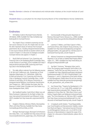 60 FINANCE FOR CITY LEADERS HANDBOOK
Lourdes Germán is director of international and institute-wide initiatives at the Lincoln Institute of Land
Policy.
Elizabeth Glass is a consultant for the Urban Economy Branch of the United Nations Human Settlements
Programme.
8	 Commonwealth of Massachusetts Department of
Revenue, Municipal Finance Glossary (n.p., 2008).Available
from http://www.mass.gov/dor/docs/dls/publ/misc/dlsmfgl.
pdf.
9	 Lawrence C.Walters, Land Value Capture in Policy
and Practice (Provo, Utah, Brigham Young University, n.d.).
Available from http://www.landandpoverty.com/agenda/
pdfs/paper/walters_full_paper.pdf. For a full discussion of
land-based financing tools, consult Chapter 9.
10	 Advisory Commission on Intergovernmental Relations,
Payments in Lieu of Taxes on Federal Real Property (Wash-
ington, D.C., 1981).Available from http://www.library.unt.
edu/gpo/acir/Reports/brief/B-5.pdf.
11	 See Mark T. Kremzner, “Managing Urban Land in
China:The Emerging Legal Framework and Its Role in De-
velopment,” Pacific Rim Law and Policy Journal, vol. 7, no.
3, available from https://digital.lib.washington.edu/dspace-
law/bitstream/handle/1773.1/871/7PacRimLPolyJ611.pd-
f?sequence=1; and U.S. Department of the Interior Bureau
of Land Management, Qs&As About Oil and Gas Leasing,
available from http://www.blm.gov/wo/st/en/prog/energy/
oil_and_gas/questions_and_answers.html.
12	 See Chengri Ding, “Property Tax Development in Chi-
na,” Land Lines, vol. 17, no. 3 (July 2005), available from-
http://www.lincolninst.edu/pubs/1041_Property-Tax-De-
velopment-in-China; Peter Ho, “Who Owns China’s Land?
Policies, Property Rights and Deliberate Institutional Ambi-
guity,”The China Quarterly, vol. 166 (June 2001), available
from http://mearc.eu/resources/tcqholand.pdf. For a full
discussion of land-based financing tools, consult Chapter 9.
13	 V. Ezeabasili and W. Herbert, “Fiscal Responsibility
Law, Fiscal Discipline and Macroeconomic Stability: Lessons
from Brazil and Nigeria,” International Journal of Econom-
ics and Management Sciences, vol. 2, no. 6 (2013).A full
discussion of decentralization is beyond the scope of this
chapter. For a discussion of decentralization, please refer to
Chapter 3.
Endnotes
1	 UN-Habitat, Guide to Municipal Finance (Nairobi,
UN-Habitat, 2009).Available from http://unhabitat.org/
books/guide-to-municipal-finance/.
2	 This chapter’s focus is limited to examining non-tax
own-source revenues.As such, this chapter does not cover
the other important classes of revenues that municipal
governments rely on, including intergovernmental transfers,
or own-source revenues derived via taxation (which are dis-
cussed in Chapter 2).A discussion of strategies to broaden
municipal revenues also appears in Chapter 2.
3	 Roy W. Bahl and Johannes F. Linn, Governing and
Financing Cities in the Developing World (Cambridge, Mass.,
Lincoln Institute of Land Policy, 2014).Available from https://
www.lincolninst.edu/pubs/2389_Governing-and-Financ-
ing-Cities-in-the-Developing-World.
4	 This table reflects materials from the following sources:
R. M. Bird and F.Vaillancourt, eds., Perspectives on Fiscal
Federalism (Washington, D.C.,World Bank, 2006); Roy
W. Bahl and Johannes F. Linn, Governing and Financing
Cities in Developing Countries (Cambridge, Mass., Lincoln
Institute of Land Policy, 2013);Advisory Commission on
Intergovernmental Relations, Local Revenue Diversification:
User Charges (n.p., 1987);Arindam Das-Gupta, Non-Tax
Revenues in Indian States: Principles and Case Studies (n.p.,
Asian Development Bank, 2005).
5	 Alix Gowlland-Gualtieri, South Africa’s Water Law and
Policy Framework: Implications for the Right to Water (Ge-
neva, International Environmental Law & Research Center,
2007).Available from http://www.ielrc.org/content/w0703.
pdf.
6	 Kingdom of Bahrain, Ministry of Works, Municipalities
Affairs and Urban Planning.Available from http://www.
municipality.gov.bh/mun/index_en.html.
7	 Michigan Municipal League, Municipal Civil Infractions
(Ann Arbor, Mich., n.d.).Available from http://www.mml.org/
resources/publications/one_pagers/opp_civil_infractions.pdf.
 