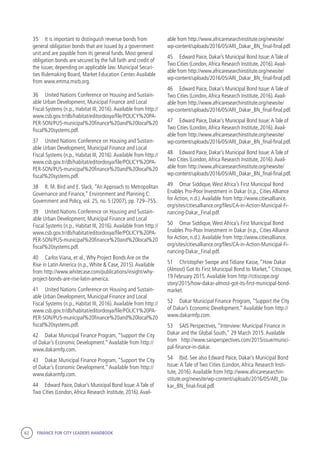 62 FINANCE FOR CITY LEADERS HANDBOOK
35	 It is important to distinguish revenue bonds from
general obligation bonds that are issued by a government
unit and are payable from its general funds. Most general
obligation bonds are secured by the full faith and credit of
the issuer, depending on applicable law. Municipal Securi-
ties Rulemaking Board, Market Education Center.Available
from www.emma.msrb.org.
36	 United Nations Conference on Housing and Sustain-
able Urban Development, Municipal Finance and Local
Fiscal Systems (n.p., Habitat III, 2016).Available from http://
www.csb.gov.tr/db/habitat/editordosya/file/POLICY%20PA-
PER-SON/PU5-municipal%20finance%20and%20local%20
fiscal%20systems.pdf.
37	 United Nations Conference on Housing and Sustain-
able Urban Development, Municipal Finance and Local
Fiscal Systems (n.p., Habitat III, 2016).Available from http://
www.csb.gov.tr/db/habitat/editordosya/file/POLICY%20PA-
PER-SON/PU5-municipal%20finance%20and%20local%20
fiscal%20systems.pdf.
38	 R. M. Bird and E. Slack, “An Approach to Metropolitan
Governance and Finance,” Environment and Planning C:
Government and Policy, vol. 25, no. 5 (2007), pp. 729–755.
39	 United Nations Conference on Housing and Sustain-
able Urban Development, Municipal Finance and Local
Fiscal Systems (n.p., Habitat III, 2016).Available from http://
www.csb.gov.tr/db/habitat/editordosya/file/POLICY%20PA-
PER-SON/PU5-municipal%20finance%20and%20local%20
fiscal%20systems.pdf.
40	 Carlos Viana, et al.,Why Project Bonds Are on the
Rise in Latin America (n.p.,White & Case, 2015).Available
from http://www.whitecase.com/publications/insight/why-
project-bonds-are-rise-latin-america.
41	 United Nations Conference on Housing and Sustain-
able Urban Development, Municipal Finance and Local
Fiscal Systems (n.p., Habitat III, 2016).Available from http://
www.csb.gov.tr/db/habitat/editordosya/file/POLICY%20PA-
PER-SON/PU5-municipal%20finance%20and%20local%20
fiscal%20systems.pdf.
42	 Dakar Municipal Finance Program, “Support the City
of Dakar’s Economic Development.”Available from http://
www.dakarmfp.com.
43	 Dakar Municipal Finance Program, “Support the City
of Dakar’s Economic Development.”Available from http://
www.dakarmfp.com.
44	 Edward Paice, Dakar’s Municipal Bond Issue:A Tale of
Two Cities (London,Africa Research Institute, 2016).Avail-
able from http://www.africaresearchinstitute.org/newsite/
wp-content/uploads/2016/05/ARI_Dakar_BN_final-final.pdf.
45	 Edward Paice, Dakar’s Municipal Bond Issue:A Tale of
Two Cities (London,Africa Research Institute, 2016).Avail-
able from http://www.africaresearchinstitute.org/newsite/
wp-content/uploads/2016/05/ARI_Dakar_BN_final-final.pdf.
46	 Edward Paice, Dakar’s Municipal Bond Issue:A Tale of
Two Cities (London,Africa Research Institute, 2016).Avail-
able from http://www.africaresearchinstitute.org/newsite/
wp-content/uploads/2016/05/ARI_Dakar_BN_final-final.pdf.
47	 Edward Paice, Dakar’s Municipal Bond Issue:A Tale of
Two Cities (London,Africa Research Institute, 2016).Avail-
able from http://www.africaresearchinstitute.org/newsite/
wp-content/uploads/2016/05/ARI_Dakar_BN_final-final.pdf.
48	 Edward Paice, Dakar’s Municipal Bond Issue:A Tale of
Two Cities (London,Africa Research Institute, 2016).Avail-
able from http://www.africaresearchinstitute.org/newsite/
wp-content/uploads/2016/05/ARI_Dakar_BN_final-final.pdf.
49	 Omar Siddique,West Africa’s First Municipal Bond
Enables Pro-Poor Investment in Dakar (n.p., Cities Alliance
for Action, n.d.).Available from http://www.citiesalliance.
org/sites/citiesalliance.org/files/CA-in-Action-Municipal-Fi-
nancing-Dakar_Final.pdf.
50	 Omar Siddique,West Africa’s First Municipal Bond
Enables Pro-Poor Investment in Dakar (n.p., Cities Alliance
for Action, n.d.).Available from http://www.citiesalliance.
org/sites/citiesalliance.org/files/CA-in-Action-Municipal-Fi-
nancing-Dakar_Final.pdf.
51	 Christopher Swope and Tidiane Kasse, “How Dakar
(Almost) Got Its First Municipal Bond to Market,” Citiscope,
19 February 2015.Available from http://citiscope.org/
story/2015/how-dakar-almost-got-its-first-municipal-bond-
market.
52	 Dakar Municipal Finance Program, “Support the City
of Dakar’s Economic Development.”Available from http://
www.dakarmfp.com.
53	 SAIS Perspectives, “Interview: Municipal Finance in
Dakar and the Global South,” 29 March 2015.Available
from http://www.saisperspectives.com/2015issue/munici-
pal-finance-in-dakar.
54	 Ibid. See also Edward Paice, Dakar’s Municipal Bond
Issue:A Tale of Two Cities (London,Africa Research Insti-
tute, 2016).Available from http://www.africaresearchin-
stitute.org/newsite/wp-content/uploads/2016/05/ARI_Da-
kar_BN_final-final.pdf.
 