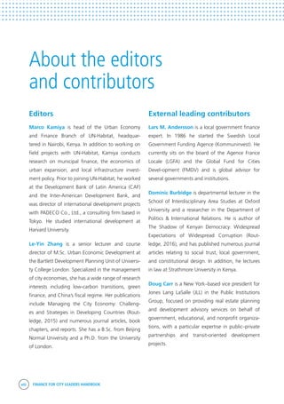 viii FINANCE FOR CITY LEADERS HANDBOOK
About the editors
and contributors
External leading contributors
Lars M. Andersson is a local government finance
expert. In 1986 he started the Swedish Local
Government Funding Agence (Kommuninvest). He
currently sits on the board of the Agence France
Locale (LGFA) and the Global Fund for Cities
Devel-opment (FMDV) and is global advisor for
several governments and institutions.
Dominic Burbidge is departmental lecturer in the
School of Interdisciplinary Area Studies at Oxford
University and a researcher in the Department of
Politics & International Relations. He is author of
The Shadow of Kenyan Democracy: Widespread
Expectations of Widespread Corruption (Rout-
ledge, 2016), and has published numerous journal
articles relating to social trust, local government,
and constitutional design. In addition, he lectures
in law at Strathmore University in Kenya.
Doug Carr is a New York–based vice president for
Jones Lang LaSalle (JLL) in the Public Institutions
Group, focused on providing real estate planning
and development advisory services on behalf of
government, educational, and nonprofit organiza-
tions, with a particular expertise in public–private
partnerships and transit-oriented development
projects.
Editors
Marco Kamiya is head of the Urban Economy
and Finance Branch of UN-Habitat, headquar-
tered in Nairobi, Kenya. In addition to working on
field projects with UN-Habitat, Kamiya conducts
research on municipal finance, the economics of
urban expansion, and local infrastructure invest-
ment policy. Prior to joining UN-Habitat, he worked
at the Development Bank of Latin America (CAF)
and the Inter-American Development Bank, and
was director of international development projects
with PADECO Co., Ltd., a consulting firm based in
Tokyo. He studied international development at
Harvard University.
Le-Yin Zhang is a senior lecturer and course
director of M.Sc. Urban Economic Development at
the Bartlett Development Planning Unit of Universi-
ty College London. Specialized in the management
of city economies, she has a wide range of research
interests including low-carbon transitions, green
finance, and China’s fiscal regime. Her publications
include Managing the City Economy: Challeng-
es and Strategies in Developing Countries (Rout-
ledge, 2015) and numerous journal articles, book
chapters, and reports. She has a B.Sc. from Beijing
Normal University and a Ph.D. from the University
of London.
 